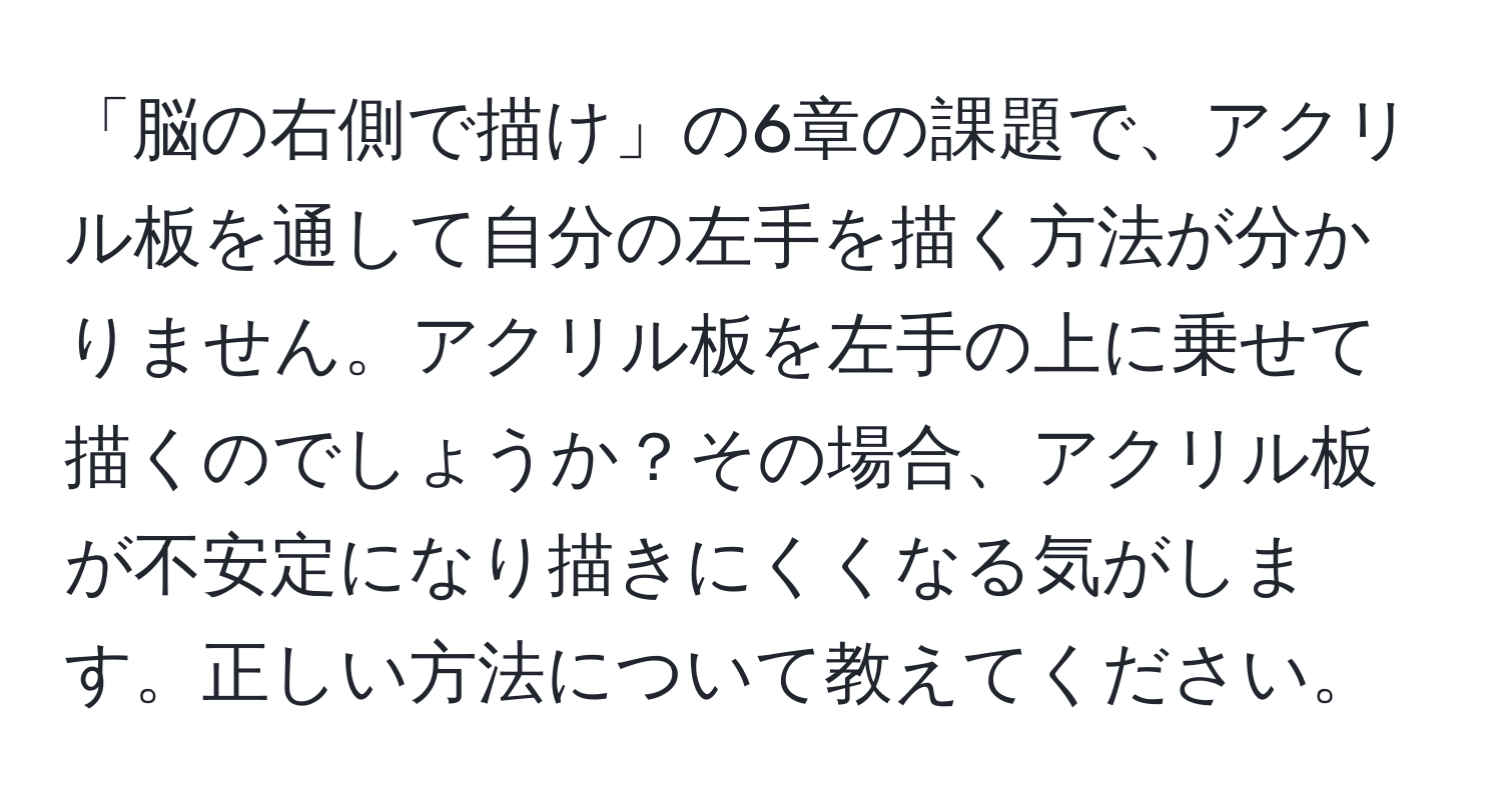 「脳の右側で描け」の6章の課題で、アクリル板を通して自分の左手を描く方法が分かりません。アクリル板を左手の上に乗せて描くのでしょうか？その場合、アクリル板が不安定になり描きにくくなる気がします。正しい方法について教えてください。