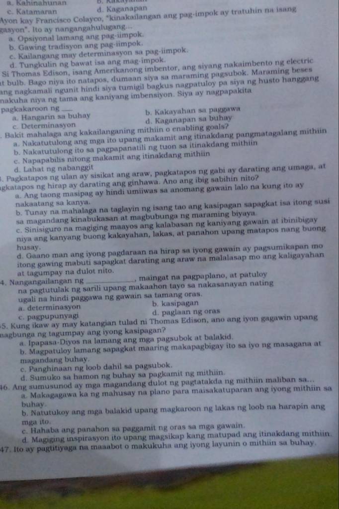 a. Kahinahunan
c. Katamaran d. Kaganapan
Ayon kay Francisco Colayco, "kinakailangan ang pag-impok ay tratuhin na isang
gasyon". Ito ay nangangahulugang...
a. Opsiyonal lamang ang pag-iimpok.
b. Gawing tradisyon ang pag-iimpok.
c. Kailangang may determinasyon sa pag-iimpok.
d. Tungkulin ng bawat isa ang mag-impok.
Si Thomas Edison, isang Amerikanong imbentor, ang siyang nakaimbento ng electric
at bulb. Bago niya ito natapos, dumaan siya sa maraming pagsubok. Maraming beses
ang nagkamali ngunit hindi siya tumigil bagkus nagpatuloy pa siya ng husto hanggang 
nakuha niya ng tama ang kaniyang imbensiyon. Siya ay nagpapakita
pagkakaroon ng_
a. Hangarin sa buhay b. Kakayahan sa paggawa
c. Determinasyon d. Kaganapan sa buhay
. Bakit mahalaga ang kakailanganing mithiin o enabling goals?
a. Nakatutulong ang mga ito upang makamit ang itinakdang pangmatagalang mithiin
b. Nakatutulong ito sa pagpapanatili ng tuon sa itinakdang mithiin
c. Napapabilis nitong makamit ang itinakdang mithiin
d. Lahat ng nabanggit
. Pagkatapos ng ulan ay sisikat ang araw, pagkatapos ng gabi ay darating ang umaga, at
agkatapos ng hirap ay darating ang ginhawa. Ano ang ibig sabihin nito?
a. Ang taong masipag ay hindi umiiwas sa anomang gawain lalo na kung ito ay
nakaatang sa kanya.
b. Tunay na mahalaga na taglayin ng isang tao ang kasipagan sapagkat isa itong susi
sa magandang kinabukasan at magbubunga ng maraming biyaya
c. Sinisiguro na magiging maayos ang kalabasan ng kaniyang gawain at ibinibigay
niya ang kanyang buong kakayahan, lakas, at panahon upang matapos nang buong
husay.
d. Gaano man ang iyong pagdaraan na hirap sa iyong gawain ay pagsumikapan mo
itong gawing mabuti sapagkat darating ang araw na malalasap mo ang kaligayahan
at tagumpay na dulot nito.
4. Nangangailangan ng _, maingat na pagpaplano, at patuloy
na pagtutulak ng sarili upang makaahon tayo sa nakasanayan nating
ugali na hindi paggawa ng gawain sa tamang oras.
a. determinasyon b. kasipagan
c. pagpupunyagi d. paglaan ng oras
5. Kung ikaw ay may katangian tulad ni Thomas Edison, ano ang iyon gagawin upang
magbunga ng tagumpay ang iyong kasipagan?
a. Ipapasa-Diyos na lamang ang mga pagsubok at balakid.
b. Magpatuloy lamang sapagkat maaring makapagbigay ito sa iyo ng masagana at
magandang buhay.
c. Panghinaan ng loob dahil sa pagsubok.
d. Sumuko sa hamon ng buhay sa pagkamit ng mithiin.
46. Ang sumusunod ay mga magandang dulot ng pagtatakda ng mithiin maliban sa...
a. Makagagawa ka ng mahusay na plano para maisakatuparan ang iyong mithiin sa
buhay.
b. Natutukoy ang mga balakid upang magkaroon ng lakas ng loob na harapin ang
mga ito.
c. Hahaba ang panahon sa paggamit ng oras sa mga gawain.
d. Magiging inspirasyon ito upang magsikap kang matupad ang itinakdang mithiin.
47. Ito ay pagtitiyaga na maaabot o makukuha ang iyong layunin o mithiin sa buhay.