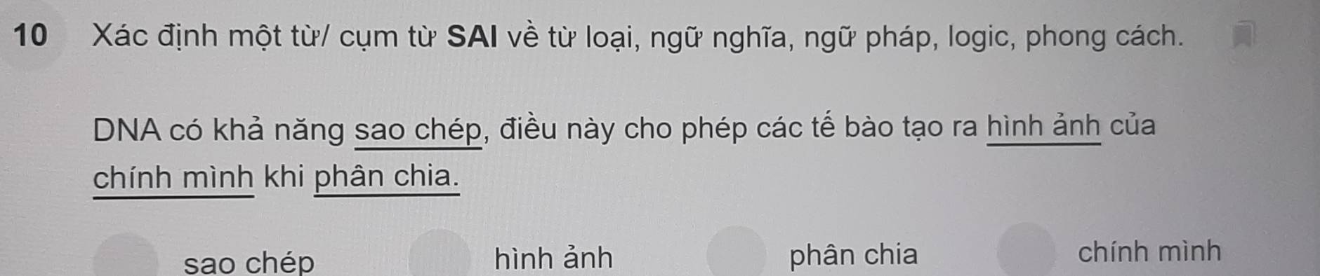 Xác định một từ/ cụm từ SAI về từ loại, ngữ nghĩa, ngữ pháp, logic, phong cách.
DNA có khả năng sao chép, điều này cho phép các tế bào tạo ra hình ảnh của
chính mình khi phân chia.
sao chép hình ảnh phân chia chính mình