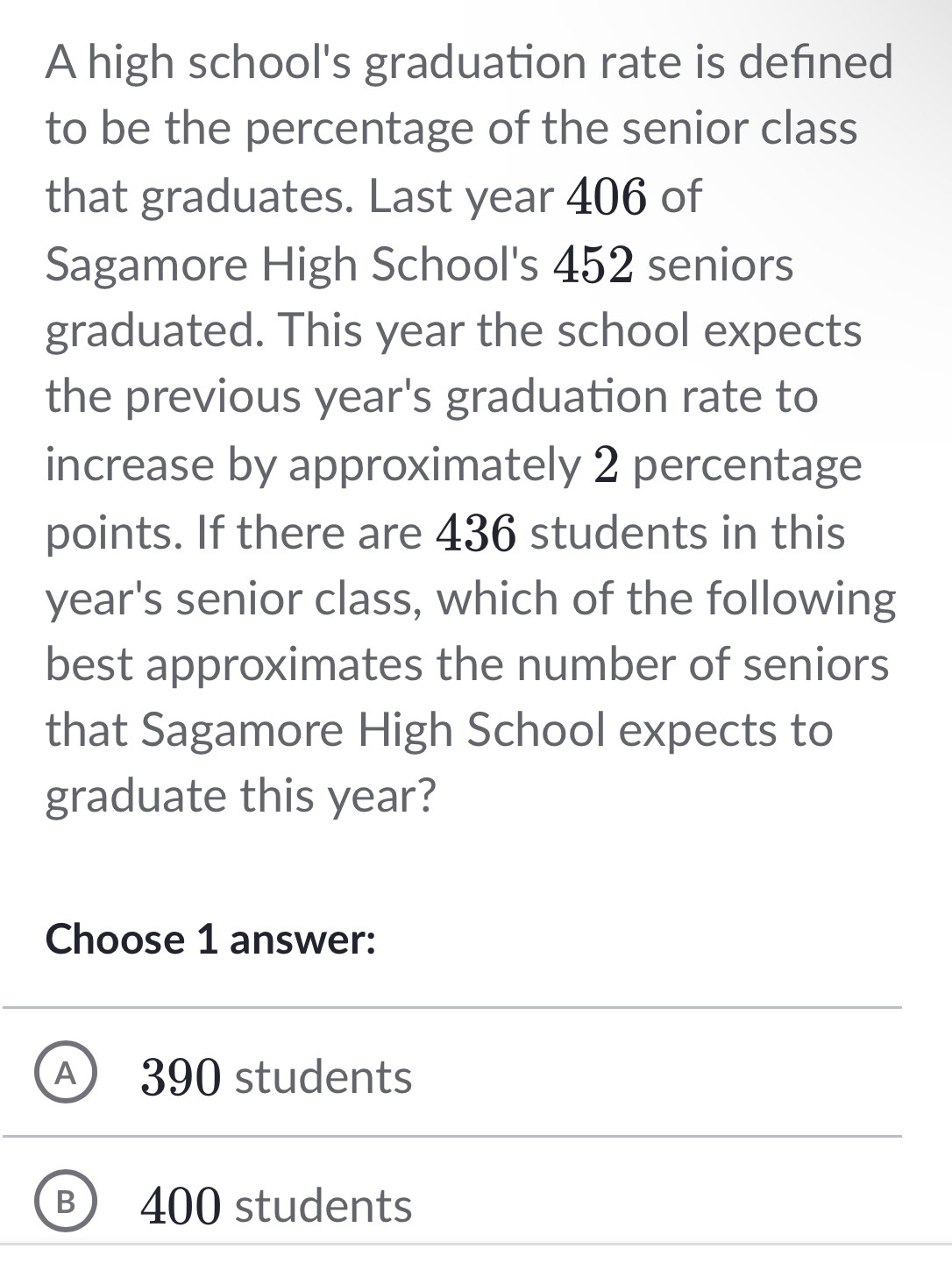 A high school's graduation rate is defned
to be the percentage of the senior class
that graduates. Last year 406 of
Sagamore High School's 452 seniors
graduated. This year the school expects
the previous year's graduation rate to
increase by approximately 2 percentage
points. If there are 436 students in this
year's senior class, which of the following
best approximates the number of seniors
that Sagamore High School expects to
graduate this year?
Choose 1 answer:
A 390 students
B 400 students