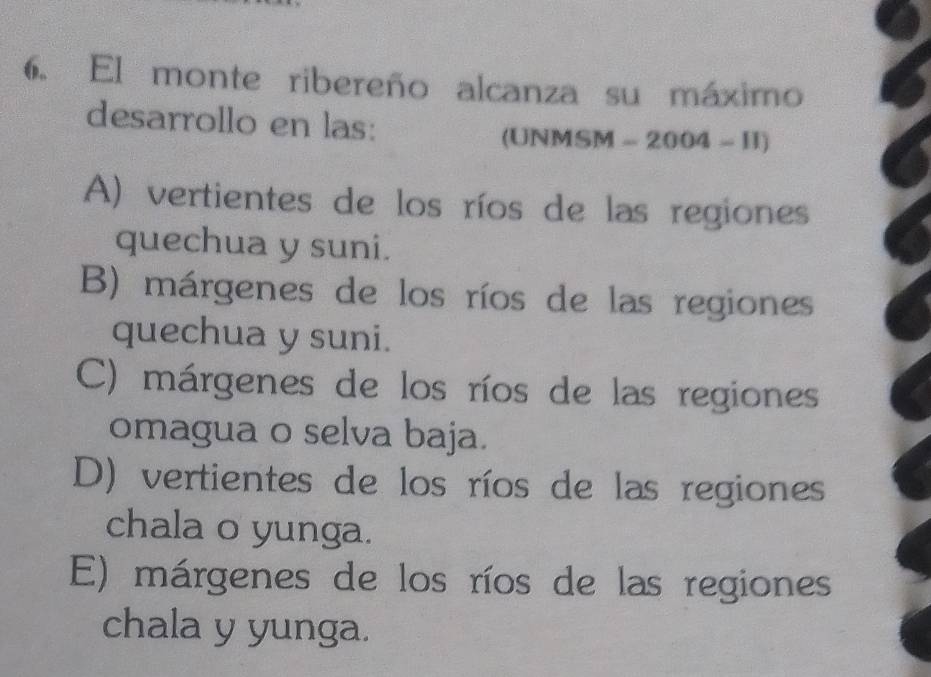 El monte ribereño alcanza su máximo
desarrollo en las:
(UNMSM - 2004 - H)
A) vertientes de los ríos de las regiones
quechua y suni.
B) márgenes de los ríos de las regiones
quechua y suni.
C) márgenes de los ríos de las regiones
omagua o selva baja.
D) vertientes de los ríos de las regiones
chala o yunga.
E) márgenes de los ríos de las regiones
chala y yunga.