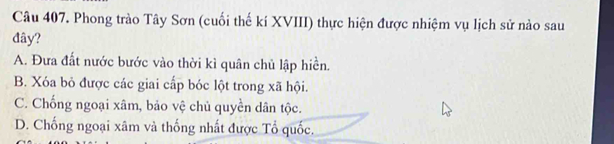 Phong trào Tây Sơn (cuối thế kí XVIII) thực hiện được nhiệm vụ lịch sử nào sau
đây?
A. Đưa đất nước bước vào thời kì quân chủ lập hiền.
B. Xóa bỏ được các giai cấp bóc lột trong xã hội.
C. Chống ngoại xâm, bảo vệ chủ quyền dân tộc.
D. Chống ngoại xâm và thống nhất được Tổ quốc.