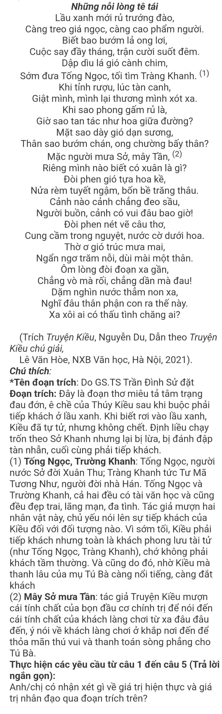 Những nỗi lòng tê tái
Lầu xanh mới rủ trướng đào,
Càng treo giá ngọc, càng cao phẩm người.
Biết bao bướm lả ong lơi,
Cuộc say đầy tháng, trận cười suốt đêm.
Dập dìu lá gió cành chim,
Sớm đưa Tống Ngọc, tối tìm Tràng Khanh. (1)
Khi tỉnh rượu, lúc tàn canh,
Giật mình, mình lại thương mình xót xa.
Khi sao phong gấm rủ là,
Giờ sao tan tác như hoa giữa đường?
Mặt sao dày gió dạn sương,
Thân sao bướm chán, ong chường bấy thân?
Mặc người mưa Sở, mây Tần, (2)
Riêng mình nào biết có xuân là gì?
Đòi phen gió tựa hoa kề,
Nửa rèm tuyết ngậm, bốn bề trăng thâu.
Cảnh nào cảnh chắng đeo sầu,
Người buồn, cảnh có vui đâu bao giờ!
Đòi phen nét vẽ cầu thơ,
Cung cầm trong nguyệt, nước cờ dưới hoa.
Thờ ơ gió trúc mưa mai,
Ngẩn ngơ trăm nỗi, dùi mài một thân.
Ôm lòng đòi đoạn xa gần,
Chẳng vò mà rối, chẳng dần mà đau!
Dặm nghìn nước thằm non xa,
Nghĩ đâu thân phận con ra thế này.
Xa xôi ai có thấu tình chăng ai?
(Trích Truyện Kiều, Nguyễn Du, Dẫn theo Truyện
Kiều chú giải,
Lê Văn Hòe, NXB Văn học, Hà Nội, 2021).
Chú thích:
*Tên đoạn trích: Do GS.TS Trần Đình Sử đặt
Đoạn trích: Đây là đoạn thơ miêu tả tâm trạng
đau đớn, ê chề của Thúy Kiều sau khi buộc phải
tiếp khách ở lầu xanh. Khi biết rơi vào lầu xanh,
Kiều đã tự tử, nhưng không chết. Định liều chạy
trốn theo Sở Khanh nhưng lại bị lừa, bị đánh đập
tàn nhẫn, cuối cùng phải tiếp khách.
(1) Tống Ngọc, Trường Khanh: Tống Ngọc, người
nước Sở đời Xuân Thu; Tràng Khanh tức Tư Mã
Tương Như, người đời nhà Hán. Tống Ngọc và
Trường Khanh, cả hai đều có tài văn học và cũng
đều đẹp trai, lãng mạn, đa tình. Tác giả mượn hai
nhân vật này, chủ yếu nói lên sự tiếp khách của
Kiều đối với đối tượng nào. Vì sớm tối, Kiều phải
tiếp khách nhưng toàn là khách phong lưu tài tử
(như Tống Ngọc, Tràng Khanh), chớ không phải
khách tầm thường. Và cũng do đó, nhờ Kiều mà
thanh lâu của mụ Tú Bà càng nổi tiếng, càng đắt
khách
(2) Mây Sở mưa Tân: tác giả Truyện Kiều mượn
cái tính chất của bọn đầu cơ chính trị để nói đến
cái tính chất của khách làng chơi từ xa đâu đâu
đến, ý nói về khách làng chơi ở khắp nơi đến để
thỏa mãn thú vui và thanh toán sòng phẳng cho
Tú Bà.
Thực hiện các yêu cầu từ câu 1 đến câu 5 (Trả lời
ngắn gọn):
Anh/chị có nhận xét gì về giá trị hiện thực và giá
trị nhân đạo qua đoạn trích trên?