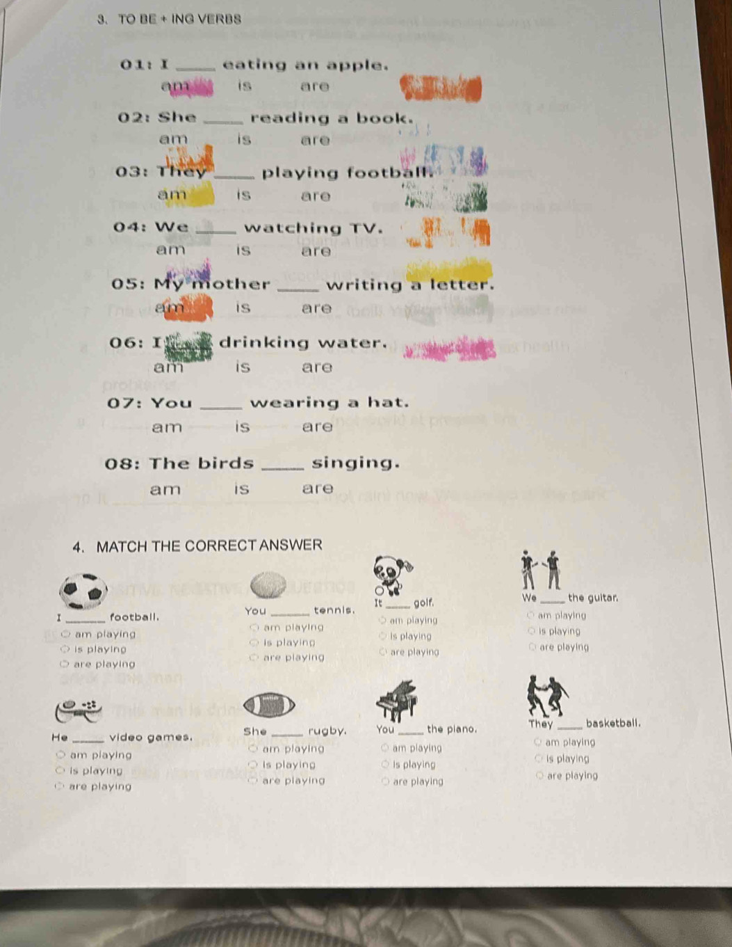 TO BE + ING VERBS
01: I _eating an apple.
am is are
02: She _reading a book.
am is are
03: They _playing football.
am is are
04: We _watching TV.
am is are
05: My mother _writing a letter.
am is are
06: I drinking water.
am is are
07: You _wearing a hat.
am is are
08: The birds _singing.
am is are
4. MATCH THE CORRECT ANSWER
We
It_ golf. _the guitar.
I _football. You _tennis. am playing ○ am playing
am playing am playing is playing is playing
is playing is playing C are playing are playing
are playing
are playing
He _video games. She _rugby. You _the piano. They_ basketball.

am playing am playing
am playing am playing
is playing Is playing Is playing
is playing
are playing are playing are playing
are playing