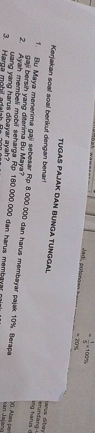 mambah wawas
= 1/5 * 100%
Jadi, o ga
=20%
Kerjakan soal soal berikut dengan benar! 
TUGAS PAJAK DAN BUNGA TUNGGAL ng harus d 
arus dibay 
erundang- 
gaji bersih yang diterima Bu Maya? 
1. Bu Maya menerima gaji sebesar Rp 8.000.000 dan harus membayar pajak 10%. Berapa Kan Jajang 
2. Ayah membeli mobil seharga Rp 180.000.000 dan harus membayar 
)0. Atas pen 
uang yang harus dibayar ayah? 
3. Harga mohil a da l