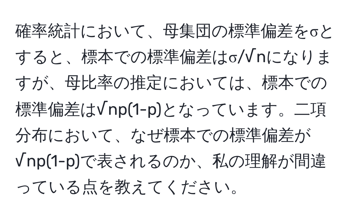 確率統計において、母集団の標準偏差をσとすると、標本での標準偏差はσ/√nになりますが、母比率の推定においては、標本での標準偏差は√np(1-p)となっています。二項分布において、なぜ標本での標準偏差が√np(1-p)で表されるのか、私の理解が間違っている点を教えてください。