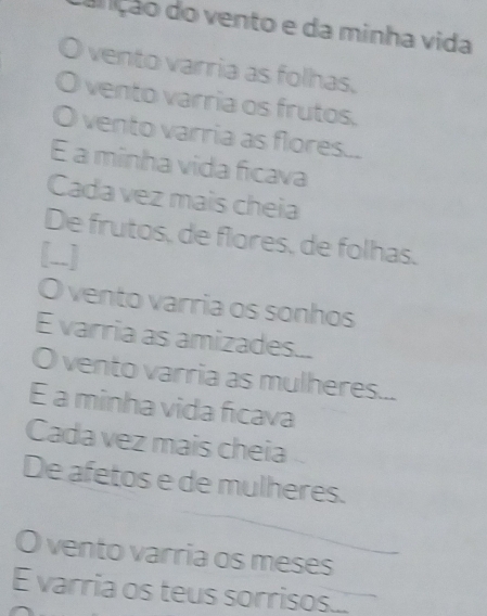 dan ção do vento e da minha vida 
vento varria as folhas. 
0 vento varria os frutos. 
O vento varria as flores... 
É a minha vida ficava 
Cada vez mais cheia 
De frutos, de flores, de folhas. 
[..] 
O vento varria os sonhos 
E varria as amizades... 
O vento varria as mulheres... 
E a minha vida ficava 
Cada vez mais cheia 
De afetos e de mulheres. 
O vento varria os meses 
E varria os teus sorrisos...