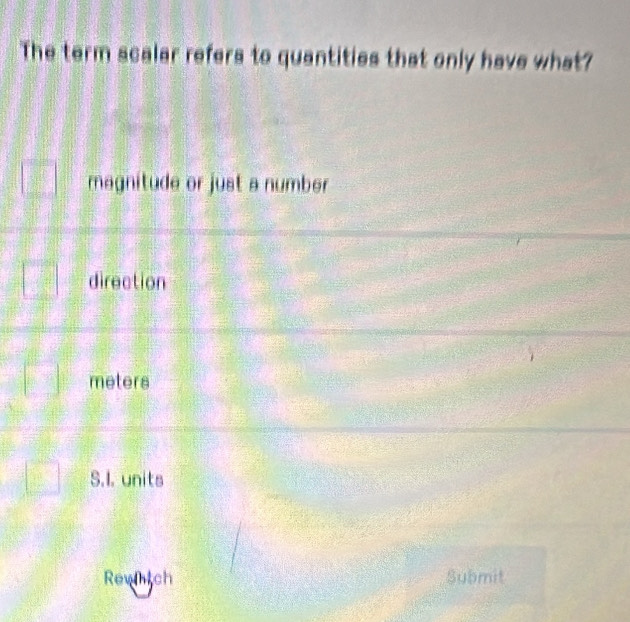 The term scalar refers to quantities that only have what?
magnitude or just a number
direction
meters
S.I. units
Rewhtch Submit