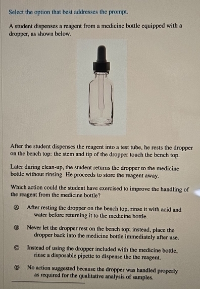 Select the option that best addresses the prompt.
A student dispenses a reagent from a medicine bottle equipped with a
dropper, as shown below.
After the student dispenses the reagent into a test tube, he rests the dropper
on the bench top: the stem and tip of the dropper touch the bench top.
Later during clean-up, the student returns the dropper to the medicine
bottle without rinsing. He proceeds to store the reagent away.
Which action could the student have exercised to improve the handling of
the reagent from the medicine bottle?
Ⓐ After resting the dropper on the bench top, rinse it with acid and
water before returning it to the medicine bottle.
D Never let the dropper rest on the bench top; instead, place the
dropper back into the medicine bottle immediately after use.
Instead of using the dropper included with the medicine bottle,
rinse a disposable pipette to dispense the the reagent.
D No action suggested because the dropper was handled properly
as required for the qualitative analysis of samples.