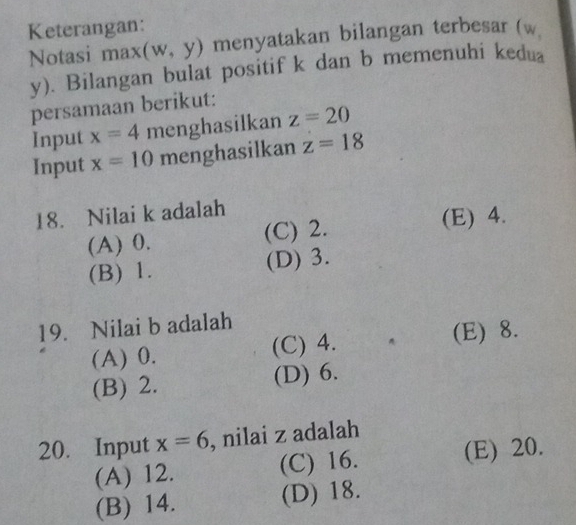 Keterangan:
Notasi max (w,y) menyatakan bilangan terbesar (w
y). Bilangan bulat positif k dan b memenuhi kedua
persamaan berikut:
Input x=4 menghasilkan z=20
Input x=10 menghasilkan z=18
18. Nilai k adalah
(A) 0. (C) 2. (E) 4.
(B) 1. (D) 3.
19. Nilai b adalah
(A) 0. (C) 4. (E) 8.
(B) 2. (D) 6.
20. Input x=6 , nilai z adalah
(A) 12. (C) 16. (E) 20.
(B) 14. (D) 18.