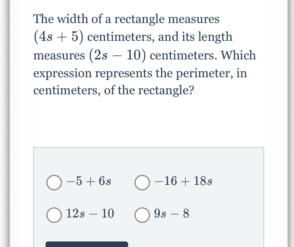 The width of a rectangle measures
(4s+5) centimeters, and its length
measures (2s-10) centimeters. Which
expression represents the perimeter, in
centimeters, of the rectangle?
-5+6s
-16+18s
12s-10
9s-8