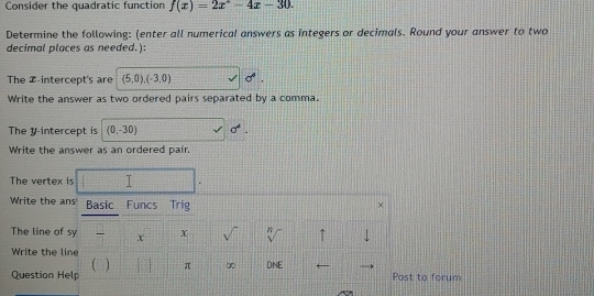 Consider the quadratic function f(x)=2x°-4x-30. 
Determine the following: (enter all numerical answers as integers or decimals. Round your answer to two 
decimal places as needed.): 
The Z -intercept's are (5,0), (-3,0) sigma°
Write the answer as two ordered pairs separated by a comma. 
The y-intercept is (0,-30) sigma°. 
Write the answer as an ordered pair 
The vertex is 
Write the ans' Basic Funcs Trig × 
The line of sy x X sqrt() ↑ J 
Write the line 
(□) π ∞ DNE ← 
Question Help Post to forum