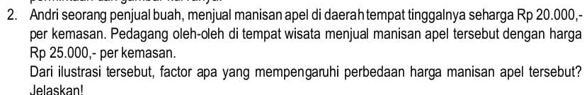 Andri seorang penjual buah, menjual manisan apel di daerah tempat tinggalnya seharga Rp 20.000,- 
per kemasan. Pedagang oleh-oleh di tempat wisata menjual manisan apel tersebut dengan harga
Rp 25.000,- per kemasan. 
Dari ilustrasi tersebut, factor apa yang mempengaruhi perbedaan harga manisan apel tersebut? 
Jelaskan!