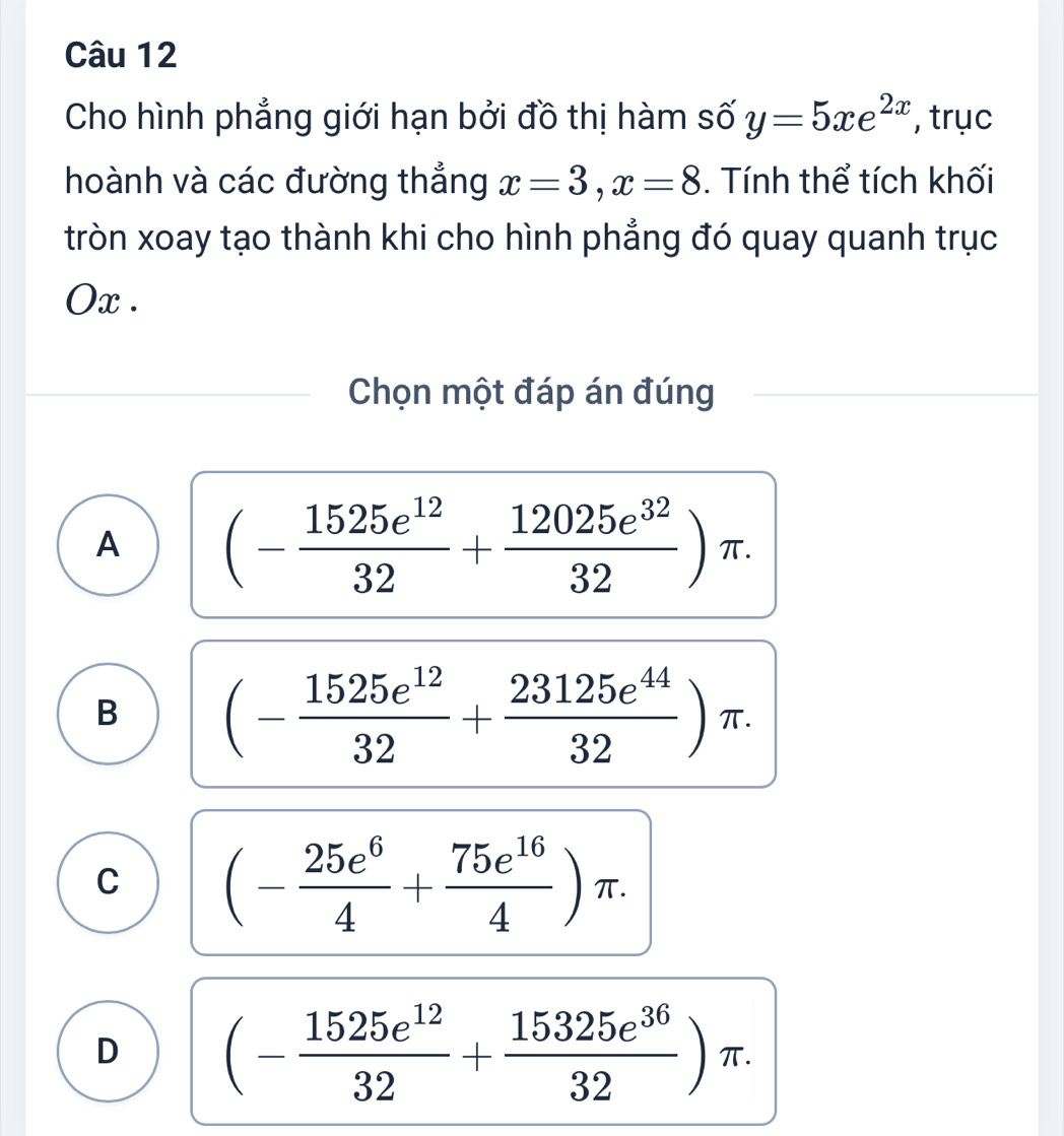 Cho hình phẳng giới hạn bởi đồ thị hàm số y=5xe^(2x) , trục
hoành và các đường thắng x=3, x=8. Tính thể tích khối
tròn xoay tạo thành khi cho hình phẳng đó quay quanh trục
Ox.
Chọn một đáp án đúng
A (- 1525e^(12)/32 + 12025e^(32)/32 )π.
B (- 1525e^(12)/32 + 23125e^(44)/32 )π.
C (- 25e^6/4 + 75e^(16)/4 )π.
D (- 1525e^(12)/32 + 15325e^(36)/32 )π.