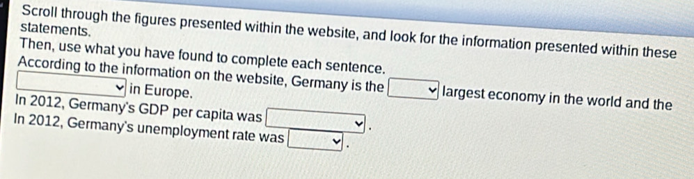 statements . 
Scroll through the figures presented within the website, and look for the information presented within these 
Then, use what you have found to complete each sentence. 
According to the information on the website, Germany is the □ largest economy in the world and the 
_  in Europe. 
In 2012, Germany's GDP per capita was . 
In 2012, Germany's unemployment rate was □.