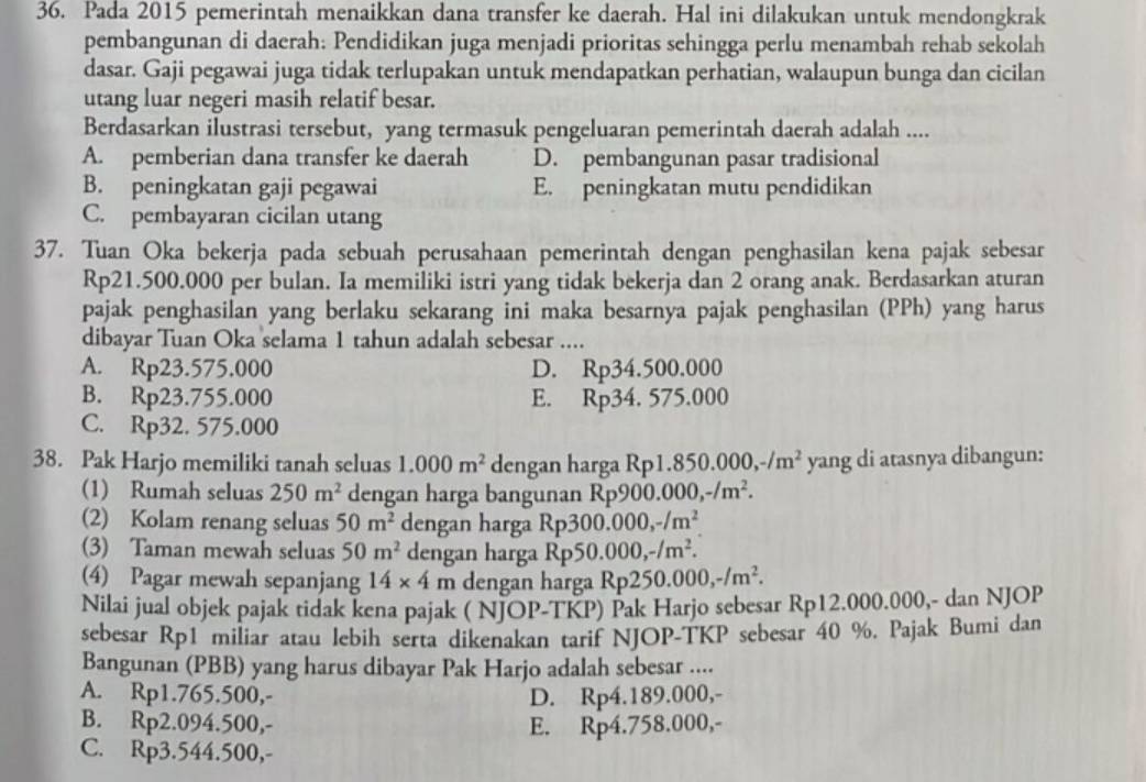 Pada 2015 pemerintah menaikkan dana transfer ke daerah. Hal ini dilakukan untuk mendongkrak
pembangunan di daerah: Pendidikan juga menjadi prioritas sehingga perlu menambah rehab sekolah
dasar. Gaji pegawai juga tidak terlupakan untuk mendapatkan perhatian, walaupun bunga dan cicilan
utang luar negeri masih relatif besar.
Berdasarkan ilustrasi tersebut, yang termasuk pengeluaran pemerintah daerah adalah ....
A. pemberian dana transfer ke daerah D. pembangunan pasar tradisional
B. peningkatan gaji pegawai E. peningkatan mutu pendidikan
C. pembayaran cicilan utang
37. Tuan Oka bekerja pada sebuah perusahaan pemerintah dengan penghasilan kena pajak sebesar
Rp21.500.000 per bulan. Ia memiliki istri yang tidak bekerja dan 2 orang anak. Berdasarkan aturan
pajak penghasilan yang berlaku sekarang ini maka besarnya pajak penghasilan (PPh) yang harus
dibayar Tuan Oka selama 1 tahun adalah sebesar ....
A. Rp23.575.000 D. Rp34.500.000
B. Rp23.755.000 E. Rp34. 575.000
C. Rp32. 575.000
38. Pak Harjo memiliki tanah seluas 1.000m^2 dengan harga Rp1. 850.000,-/m^2 yang di atasnya dibangun:
(1) Rumah seluas 250m^2 dengan harga bangunan Rp9 00.000,-/m^2.
(2) Kolam renang seluas 50m^2 dengan harga Rp300.000,-/m^2
(3) Taman mewah seluas 50m^2 dengan harga Rp 50.000,-/m^2.
(4) Pagar mewah sepanjang 14* 4m dengan harga Rp250.000,-/m^2.
Nilai jual objek pajak tidak kena pajak ( NJOP-TKP) Pak Harjo sebesar Rp12.000.000,- dan NJOP
sebesar Rp1 miliar atau lebih serta dikenakan tarif NJOP-TKP sebesar 40 %. Pajak Bumi dan
Bangunan (PBB) yang harus dibayar Pak Harjo adalah sebesar ....
A. Rp1.765.500,- D. Rp4.189.000,-
B. Rp2.094.500,- E. Rp4.758.000,-
C. Rp3.544.500,-