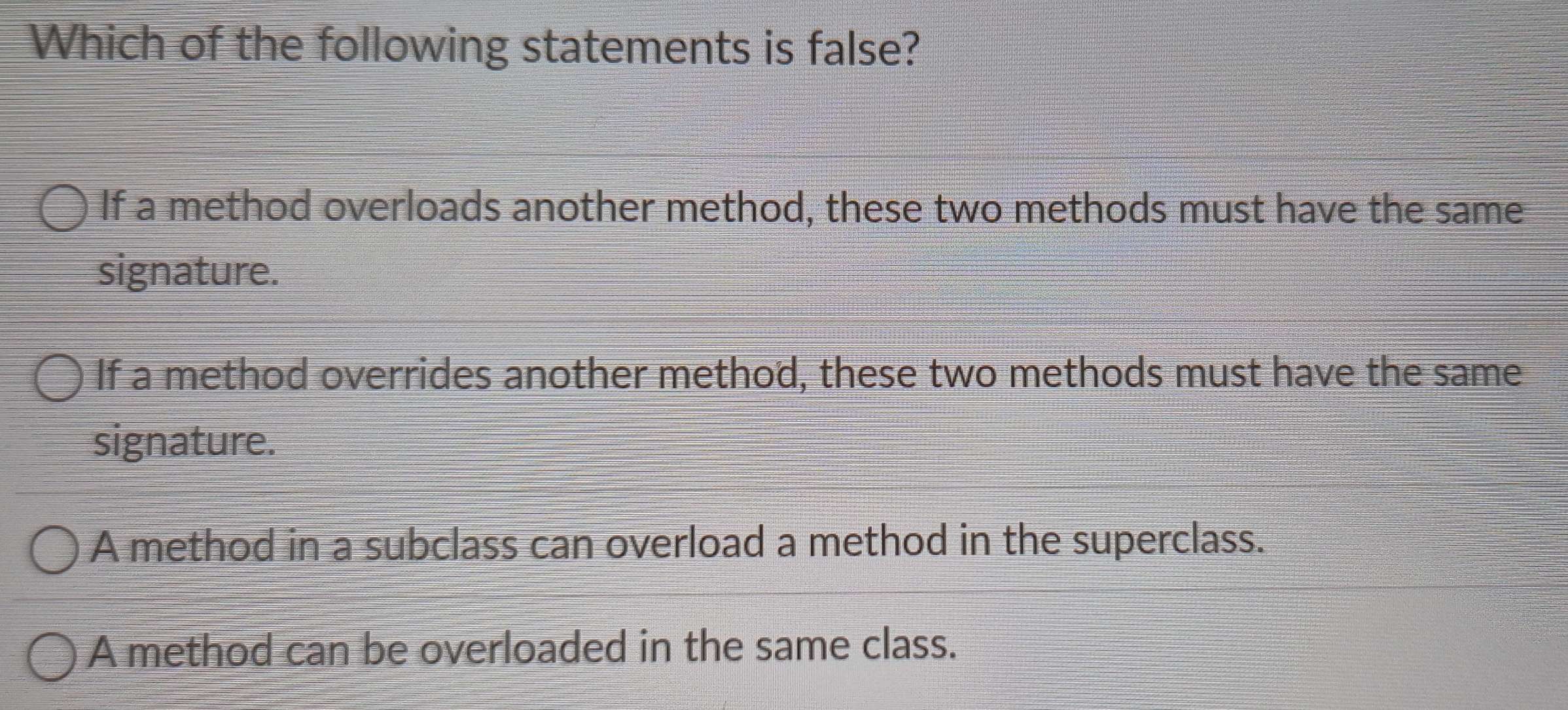 Which of the following statements is false?
If a method overloads another method, these two methods must have the same
signature.
If a method overrides another method, these two methods must have the same
signature.
A method in a subclass can overload a method in the superclass.
A method can be overloaded in the same class.