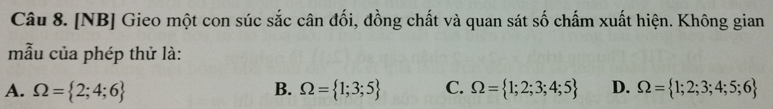 [NB] Gieo một con súc sắc cân đối, đồng chất và quan sát số chấm xuất hiện. Không gian
mẫu của phép thử là:
A. Omega = 2;4;6 B. Omega = 1;3;5 C. Omega = 1;2;3;4;5 D. Omega = 1;2;3;4;5;6