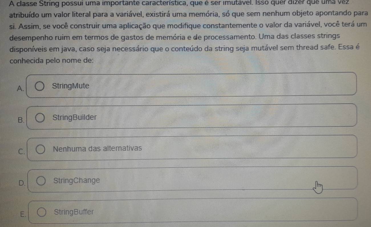 A classe String possui uma importante característica, que é ser imutável. Isso quer dizer que uma vėz
atribuído um valor literal para a variável, existirá uma memória, só que sem nenhum objeto apontando para
si. Assim, se você construir uma aplicação que modifique constantemente o valor da variável, você terá um
desempenho ruim em termos de gastos de memória e de processamento. Uma das classes strings
disponíveis em java, caso seja necessário que o conteúdo da string seja mutável sem thread safe. Essa é
conhecida pelo nome de:
A. StringMute
B. StringBuilder
C. Nenhuma das altemativas
D. StringChange
E. String Buffer