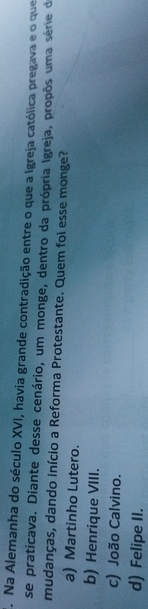Na Alemanha do século XVI, havia grande contradição entre o que a Igreja católica pregava e o que
se praticava. Diante desse cenário, um monge, dentro da própria Igreja, propôs uma série de
mudanças, dando início a Reforma Protestante. Quem foi esse monge?
a) Martinho Lutero.
b) Henrique VIII.
c) João Calvino.
d) Felipe II.