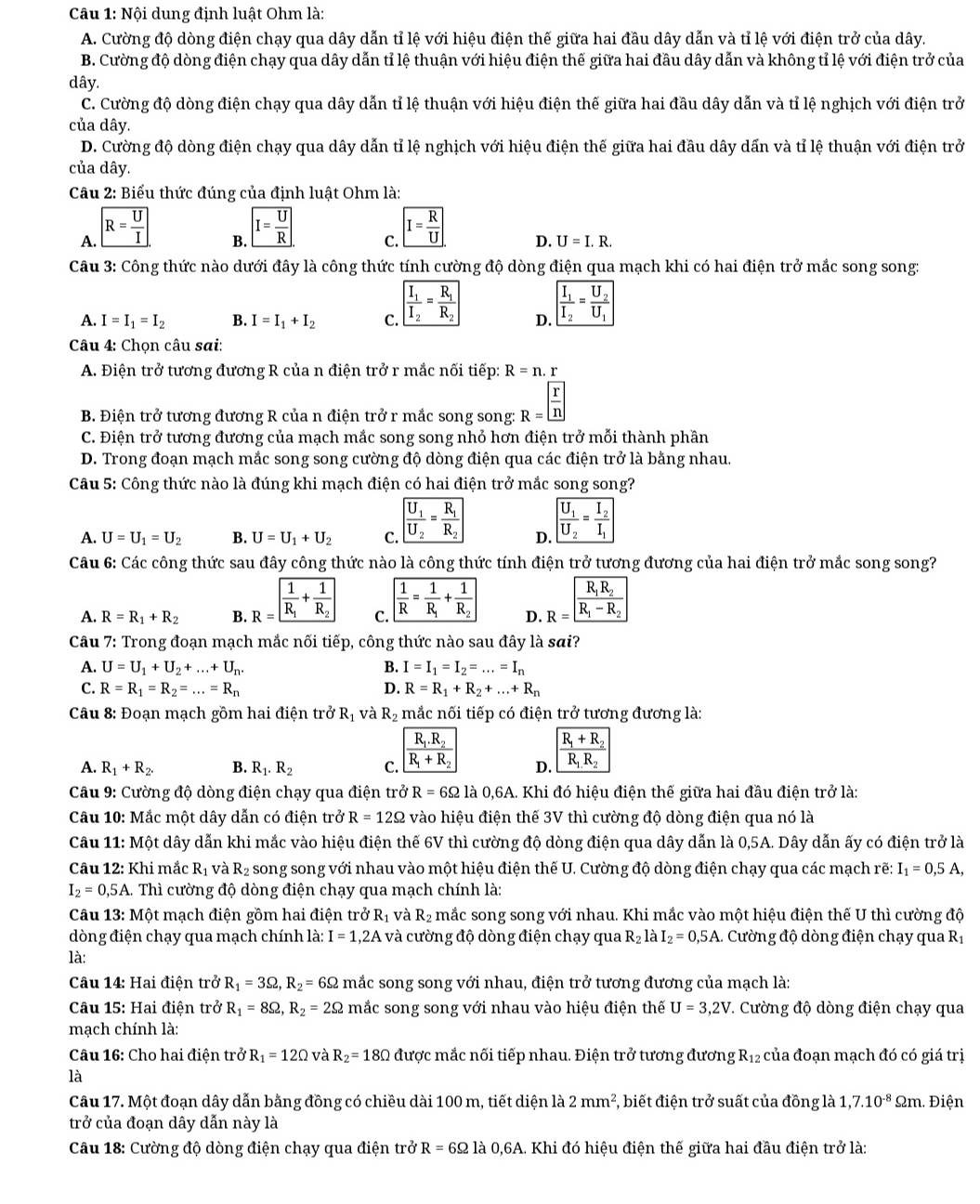 Nội dung định luật Ohm là:
A. Cường độ dòng điện chạy qua dây dẫn tỉ lệ với hiệu điện thế giữa hai đầu dây dẫn và tỉ lệ với điện trở của dây.
B. Cường độ dòng điện chạy qua dây dẫn tỉ lệ thuận với hiệu điện thế giữa hai đầu dây dẫn và không tỉ lệ với điện trở của
dây.
C. Cường độ dòng điện chạy qua dây dẫn tỉ lệ thuận với hiệu điện thế giữa hai đầu dây dẫn và tỉ lệ nghịch với điện trở
của dây.
D. Cường độ dòng điện chạy qua dây dẫn tỉ lệ nghịch với hiệu điện thế giữa hai đầu dây dấn và tỉ lệ thuận với điện trở
của dây.
Câu 2: Biểu thức đúng của định luật Ohm là:
A. R= U/I 
B. I= U/R 
C. I= R/U 
D. U=I.R.
Câu 3: Công thức nào dưới đây là công thức tính cường độ dòng điện qua mạch khi có hai điện trở mắc song song:
A. I=I_1=I_2 B. I=I_1+I_2 C. frac I_1I_2=frac R_1R_2 D. frac I_1I_2=frac U_2U_1
Câu 4: Chọn câu sai:
A. Điện trở tương đương R của n điện trở r mắc nối tiếp: R=n.r
B. Điện trở tương đương R của n điện trở r mắc song song: R= r/n 
C. Điện trở tương đương của mạch mắc song song nhỏ hơn điện trở mỗi thành phần
D. Trong đoạn mạch mắc song song cường độ dòng điện qua các điện trở là bằng nhau.
Câu 5: Công thức nào là đúng khi mạch điện có hai điện trở mắc song song?
A. U=U_1=U_2 B. U=U_1+U_2 C. frac U_1U_2=frac R_1R_2 D. overline frac U_1U_2=frac I_2I_1
Câu 6: Các công thức sau đây công thức nào là công thức tính điện trở tương đương của hai điện trở mắc song song?
A. R=R_1+R_2 B. R=frac frac 1R_1+frac 1R_2 C.  1/R =frac 1R_1+frac 1R_2 D. R=frac R_1R_2R_1-R_2
Câu 7: Trong đoạn mạch mắc nối tiếp, công thức nào sau đây là sai?
A. U=U_1+U_2+...+U_n. B. I=I_1=I_2=...=I_n
C. R=R_1=R_2=...=R_n D. R=R_1+R_2+...+R_n
Câu 8: Đoạn mạch gồm hai điện trở Rị và R_2 mắc nối tiếp có điện trở tương đương là:
R_1.R_2
R_1+R_2
A. R_1+R_2. B. R_1.R_2 C. overline R_1+R_2 D. R_1.R_2
Câu 9: Cường độ dòng điện chạy qua điện trở R=6Omega 1dot a0,6A A. Khi đó hiệu điện thế giữa hai đầu điện trở là:
Câu 10: Mắc một dây dẫn có điện trở R=12Omega vào hiệu điện thế 3V thì cường độ dòng điện qua nó là
Câu 11: Một dây dẫn khi mắc vào hiệu điện thế 6V thì cường độ dòng điện qua dây dẫn là 0,5A. Dây dẫn ấy có điện trở là
Câu 12: Khi mắc R_1 và R_2 song song với nhau vào một hiệu điện thế U. Cường độ dòng điện chạy qua các mạch rẽ: I_1=0,5A,
I_2=0,5A A. Thì cường độ dòng điện chạy qua mạch chính là:
Câu 13: Một mạch điện gồm hai điện trở R_1 và R_2 mắc song song với nhau. Khi mắc vào một hiệu điện thế U thì cường độ
dòng điện chạy qua mạch chính là: I=1,2A và cường độ dòng điện chạy qua R₂ là I_2=0,5A.  Cường độ dòng điện chạy qua Rị
là:
Câu 14: Hai điện trở R_1=3Omega ,R_2=6Omega mắc song song với nhau, điện trở tương đương của mạch là:
Câu 15: Hai điện trở R_1=8Omega ,R_2=2Omega mắc song song với nhau vào hiệu điện thế U=3,2V *. Cường độ dòng điện chạy qua
mạch chính là:
Câu 16: Cho hai điện trở R_1=12Omega và R_2=18Omega được mắc nối tiếp nhau. Điện trở tương đương R_12 của đoạn mạch đó có giá trị
là
Câu 17. Một đoạn dây dẫn bằng đồng có chiều dài 100 m, tiết diện là 2mm^2 , biết điện trở suất của đồng là 1,7.10^(-8) m. Điện
trở của đoạn dây dẫn này là
Câu 18: Cường độ dòng điện chạy qua điện trở R=6Omega 1a0,6A A. Khi đó hiệu điện thế giữa hai đầu điện trở là: