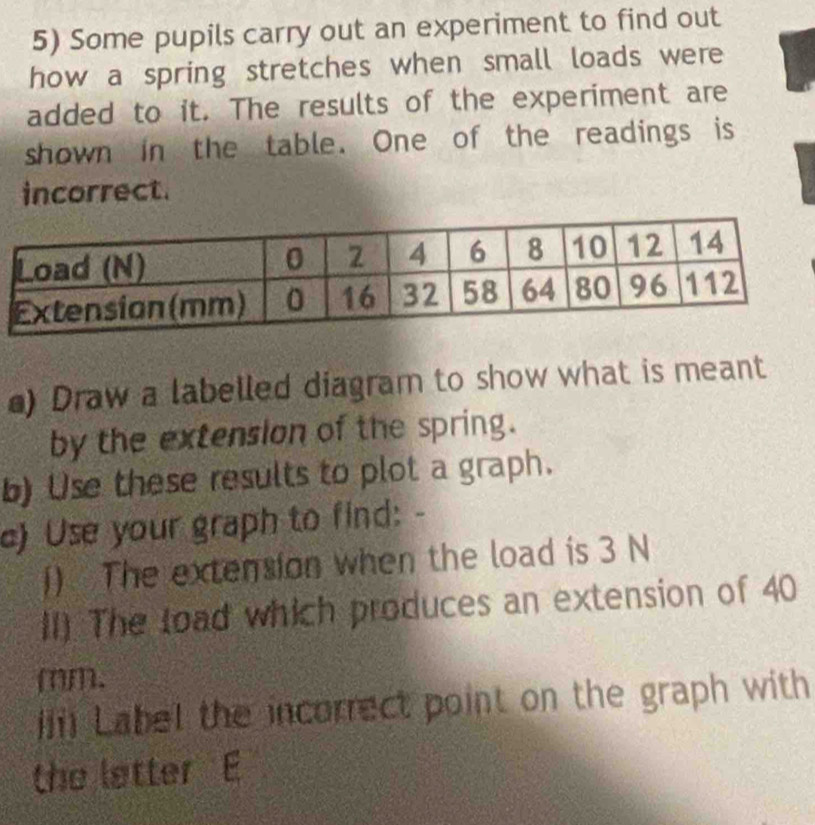 Some pupils carry out an experiment to find out 
how a spring stretches when small loads were 
added to it. The results of the experiment are 
shown in the table. One of the readings is 
incorrect. 
) Draw a labelled diagram to show what is meant 
by the extension of the spring. 
b) Use these results to plot a graph. 
c) Use your graph to find: - 
() The extension when the load is 3 N
II) The load which produces an extension of 40
mm. 
i Label the incorrect point on the graph with 
the letter E