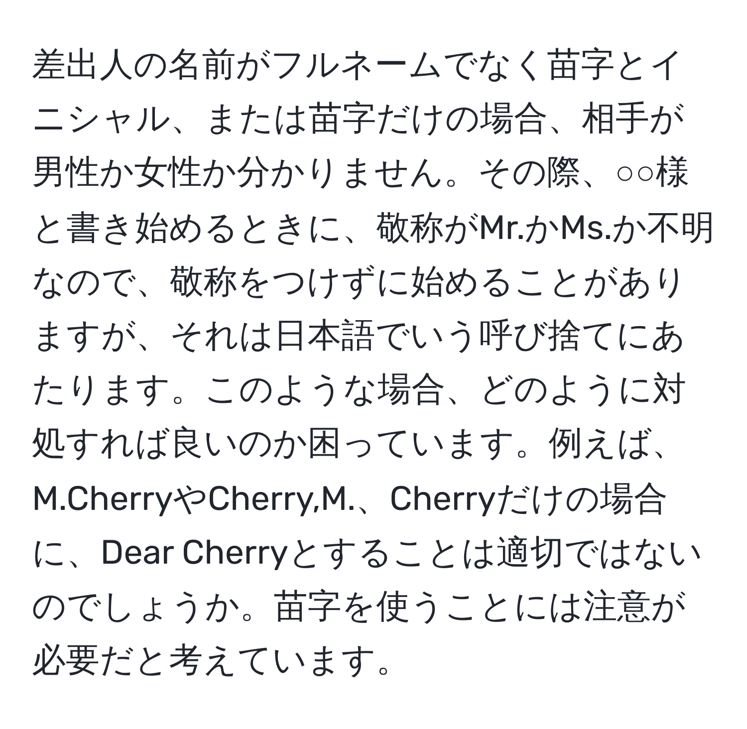 差出人の名前がフルネームでなく苗字とイニシャル、または苗字だけの場合、相手が男性か女性か分かりません。その際、○○様と書き始めるときに、敬称がMr.かMs.か不明なので、敬称をつけずに始めることがありますが、それは日本語でいう呼び捨てにあたります。このような場合、どのように対処すれば良いのか困っています。例えば、M.CherryやCherry,M.、Cherryだけの場合に、Dear Cherryとすることは適切ではないのでしょうか。苗字を使うことには注意が必要だと考えています。