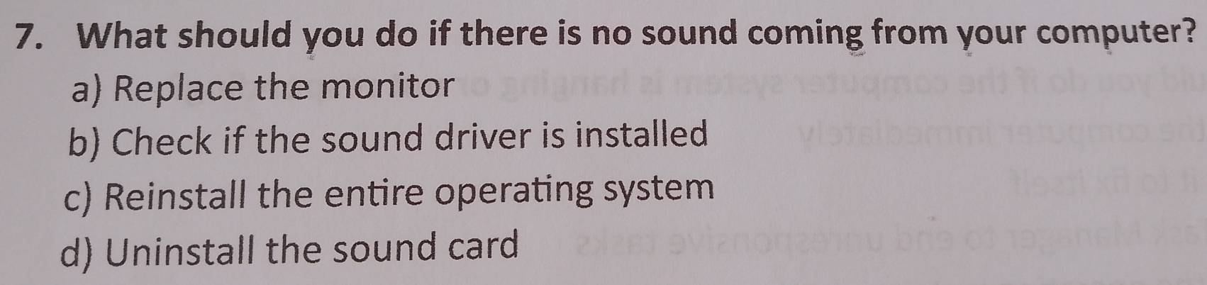 What should you do if there is no sound coming from your computer?
a) Replace the monitor
b) Check if the sound driver is installed
c) Reinstall the entire operating system
d) Uninstall the sound card