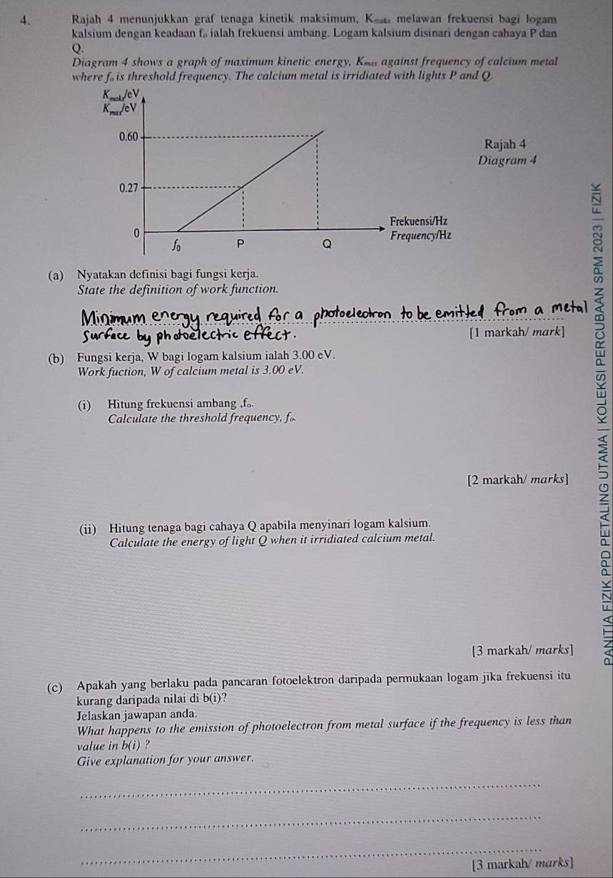 Rajah 4 menunjukkan graf tenaga kinetik maksimum, Ke melawan frekuensi bagi logam 
kalsium dengan keadaan f, ialah frekuensi ambang. Logam kalsium disinari dengan cahaya P dan
Q
Diagram 4 shows a graph of maximum kinetic energy, Km against frequency of calcium metal 
where f. is threshold frequency. The calcium metal is irridiated with lights P and Q
Rajah 4 
Diagram 4 
(a) Nyatakan definisi bagi fungsi kerja. 
State the definition of work function. 
ho e lec [1 markah/ mark] 
(b) Fungsi kerja, W bagi logam kalsium ialah 3.00 eV. 
Work fuction, W of calcium metal is 3.00 eV. 
(i) Hitung frekuensi ambang , f 。. 
Calculate the threshold frequency, f
[2 markah/ marks] 
(ii) Hitung tenaga bagi cahaya Q apabila menyinari logam kalsium. 
Calculate the energy of light Q when it irridiated calcium metal. 
[3 markah/ marks] 
(c) Apakah yang berlaku pada pancaran fotoelektron daripada permukaan logam jika frekuensi itu 
kurang daripada nilai di b(i) ? 
Jelaskan jawapan anda. 
What happens to the emission of photoelectron from metal surface if the frequency is less than 
value in b(i) ? 
Give explanation for your answer. 
_ 
_ 
_ 
[3 markah/ marks]