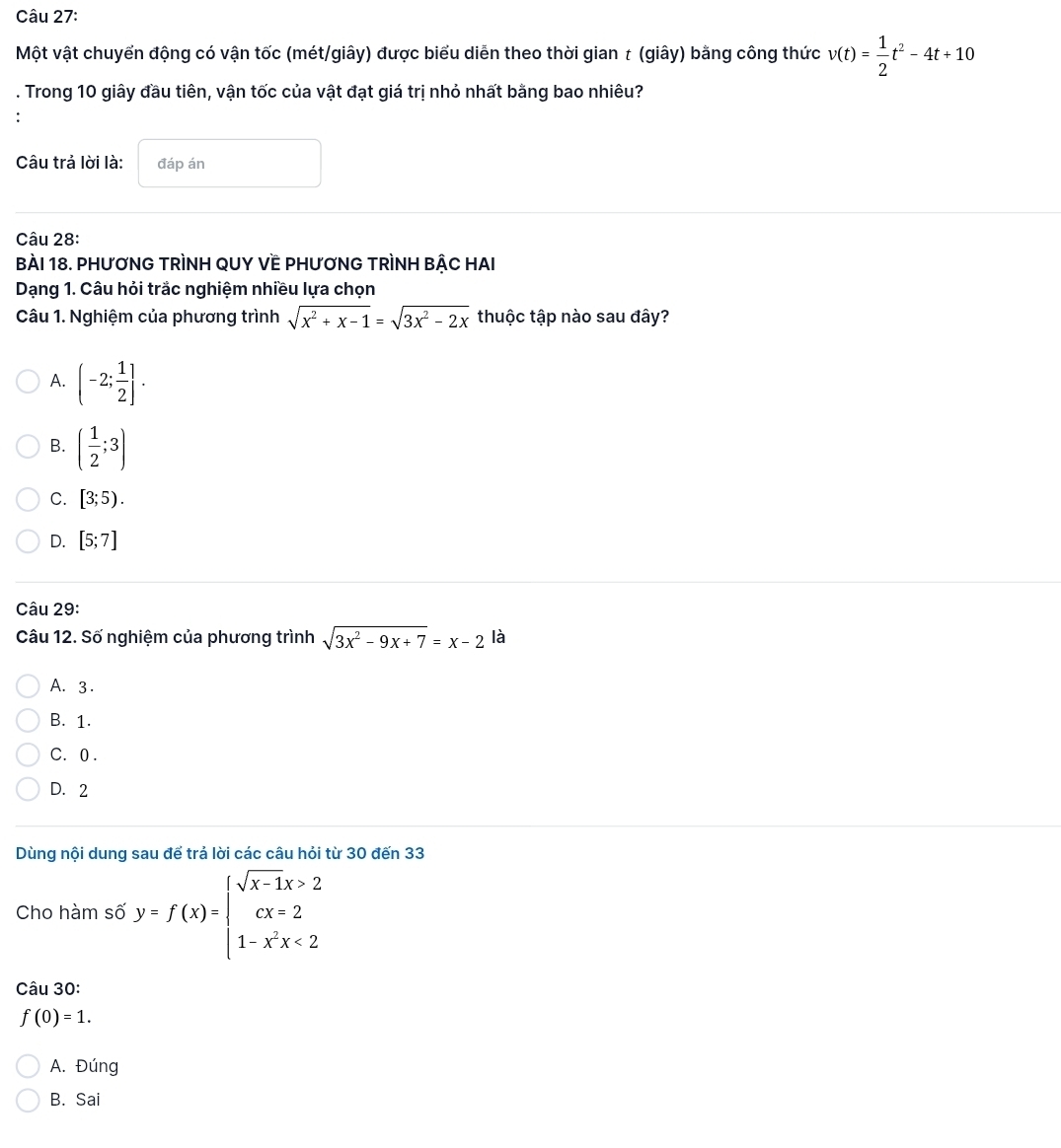 Một vật chuyển động có vận tốc (mét/giây) được biểu diễn theo thời gian t (giây) bằng công thức v(t)= 1/2 t^2-4t+10. Trong 10 giây đầu tiên, vận tốc của vật đạt giá trị nhỏ nhất bằng bao nhiêu?
Câu trả lời là: đáp án
Câu 28:
BàI 18. PHƯƠNG TRÌNH QUY VE PHƯƠNG TRÌNH BẬC HAI
Dạng 1. Câu hỏi trắc nghiệm nhiều lựa chọn
Câu 1. Nghiệm của phương trình sqrt(x^2+x-1)=sqrt(3x^2-2x) thuộc tập nào sau đây?
A. (-2; 1/2 ].
B. ( 1/2 ;3)
C. [3;5).
D. [5;7]
Câu 29:
Câu 12. Số nghiệm của phương trình sqrt(3x^2-9x+7)=x-2 là
A. 3.
B. 1.
C. 0.
D. 2
Dùng nội dung sau để trả lời các câu hỏi từ 30 đến 33
Cho hàm số y=f(x)=beginarrayl sqrt(x-1)x>2 cx=2 1-x^2x<2endarray.
Câu 30:
f(0)=1.
A. Đúng
B. Sai