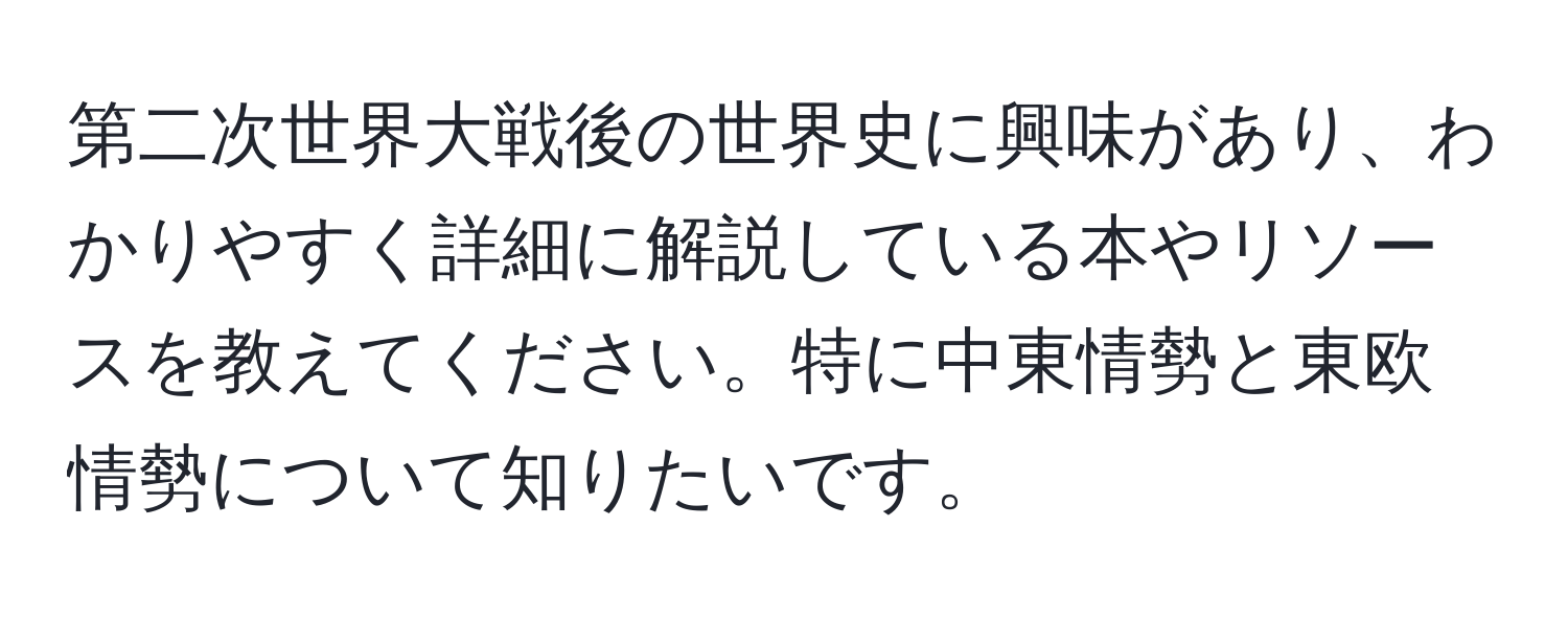 第二次世界大戦後の世界史に興味があり、わかりやすく詳細に解説している本やリソースを教えてください。特に中東情勢と東欧情勢について知りたいです。