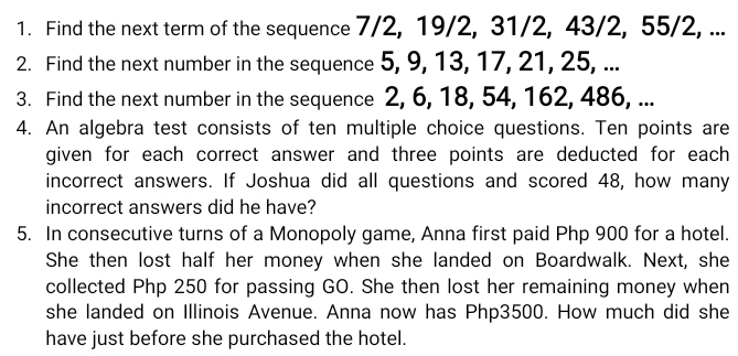 Find the next term of the sequence 7/2, 19/2, 31/2, 43/2, 55/2, ... 
2. Find the next number in the sequence 5, 9, 13, 17, 21, 25, ... 
3. Find the next number in the sequence 2, 6, 18, 54, 162, 486, ... 
4. An algebra test consists of ten multiple choice questions. Ten points are 
given for each correct answer and three points are deducted for each 
incorrect answers. If Joshua did all questions and scored 48, how many 
incorrect answers did he have? 
5. In consecutive turns of a Monopoly game, Anna first paid Php 900 for a hotel. 
She then lost half her money when she landed on Boardwalk. Next, she 
collected Php 250 for passing GO. She then lost her remaining money when 
she landed on Illinois Avenue. Anna now has Php3500. How much did she 
have just before she purchased the hotel.