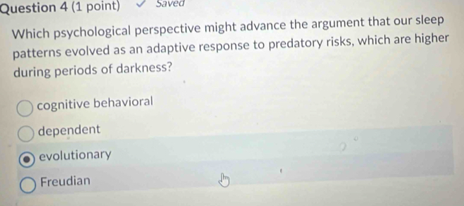 Saved
Which psychological perspective might advance the argument that our sleep
patterns evolved as an adaptive response to predatory risks, which are higher
during periods of darkness?
cognitive behavioral
dependent
evolutionary
Freudian