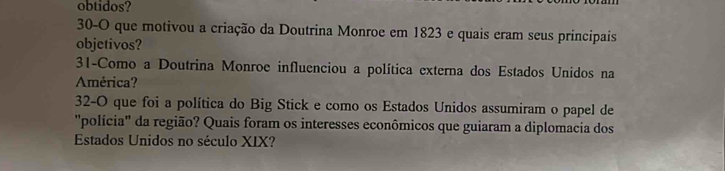 obtidos? 
30-O que motivou a criação da Doutrina Monroe em 1823 e quais eram seus principais 
objetivos? 
31-Como a Doutrina Monroe influenciou a política externa dos Estados Unidos na 
América? 
32-O que foi a política do Big Stick e como os Estados Unidos assumiram o papel de 
"polícia' da região? Quais foram os interesses econômicos que guiaram a diplomacia dos 
Estados Unidos no século XIX?