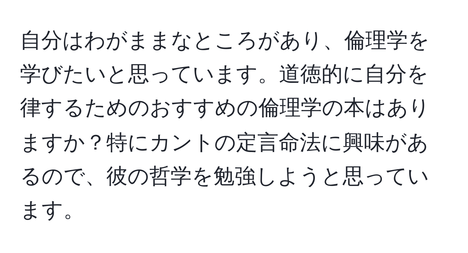 自分はわがままなところがあり、倫理学を学びたいと思っています。道徳的に自分を律するためのおすすめの倫理学の本はありますか？特にカントの定言命法に興味があるので、彼の哲学を勉強しようと思っています。