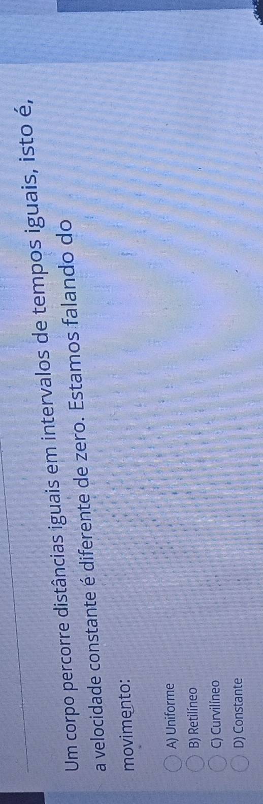 Um corpo percorre distâncias iguais em intervalos de tempos iguais, isto é,
a velocidade constante é diferente de zero. Estamos falando do
movimento:
A) Uniforme
B) Retilíneo
C) Curvilíneo
D) Constante