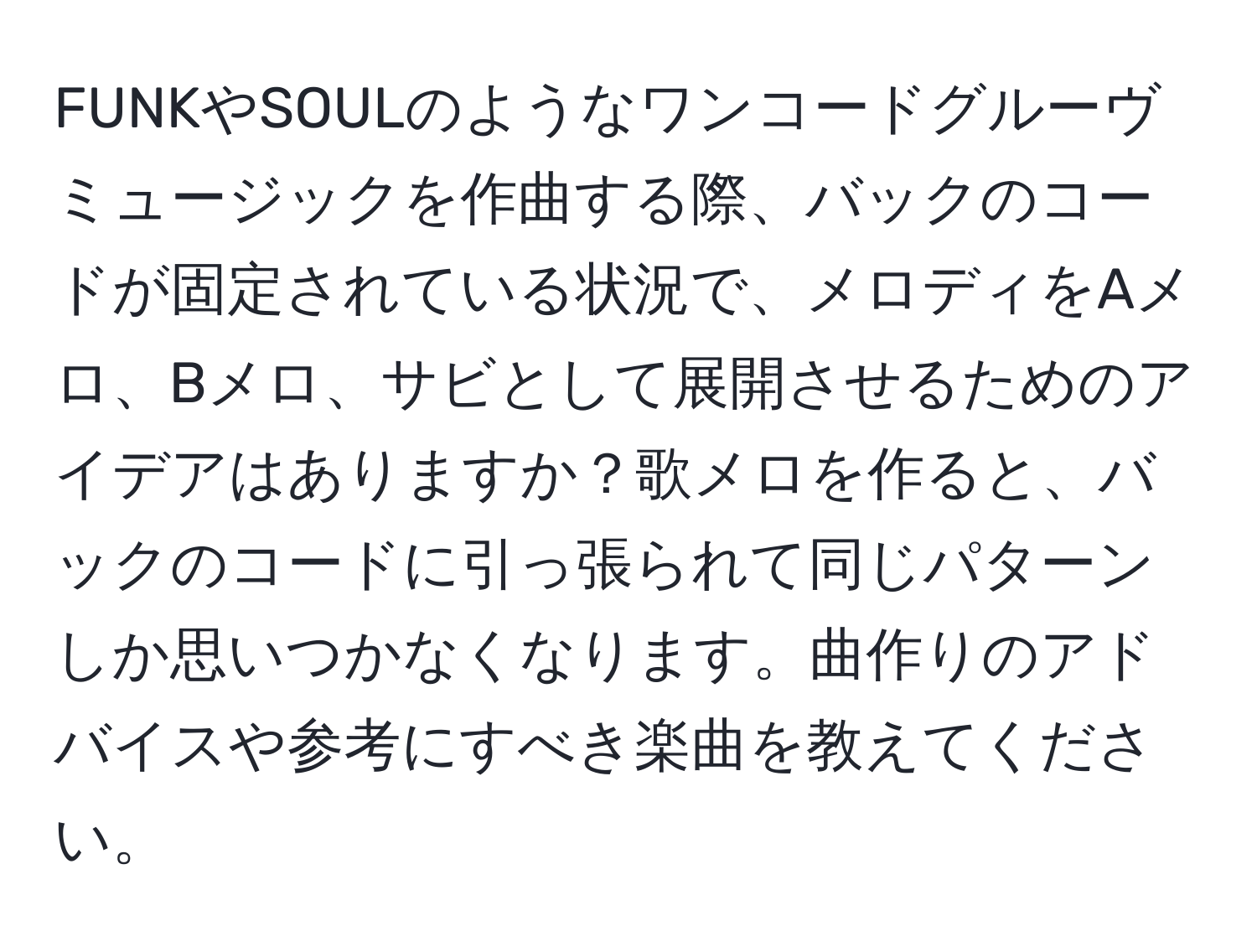 FUNKやSOULのようなワンコードグルーヴミュージックを作曲する際、バックのコードが固定されている状況で、メロディをAメロ、Bメロ、サビとして展開させるためのアイデアはありますか？歌メロを作ると、バックのコードに引っ張られて同じパターンしか思いつかなくなります。曲作りのアドバイスや参考にすべき楽曲を教えてください。