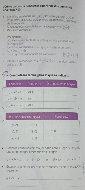 ¿Cómo calculo la pendiente a partir de dos puntos de
una recta?
Identifico las abscisas (x_1,yx_2) y las ordenadas (y_1,yy_2) de
los puntos: la abscisa es la primera coordenada y la ordena-
da, la segunda
2  Sustituyo esas cantidades en la ecuación m=frac y_2-y_1x_2-x_1
3. Resuelvo la ecuación
Por ejemplo.
¿Cuál es la pendiente de la recta que pasa por los puntos
(1,2)∪ (3,5)
] Identífico las abscisas (x_1=1yx_2=3) y las ordenadas
(y_1=2yy_2=5)
2. Sustituyo esas cantidades en la ecuación m=frac y_2-y_1x_2-x_1= (5-2)/3-1 
3 Resuelvo la ecuación: m= (5-2)/3-1 = 3/2 =15 , es decir, la pen-
diente es 15
Completa las tablas y haz lo que se indica .
*  Rodea la ecuación con mayor pendiente. Luego, subraya la
que tenga mayor ordenada en el origen.
y=-3x+2 y=3-2x y=-3+2x y=-3x-2
Escribe una situación que se represente con la ecuación 5
siguiente
y=2x+4 _
_