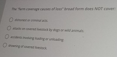 The "farm coverage causes of loss" broad form does NOT cover:
dishonest or criminal acts.
attacks on covered livestock by dogs or wild animals.
accidents involving loading or unloading.
drowning of covered livestock.