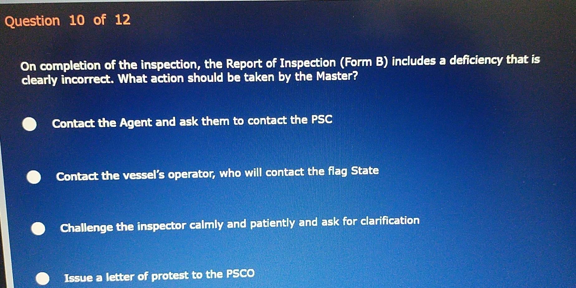 On completion of the inspection, the Report of Inspection (Form B) includes a deficiency that is
clearly incorrect. What action should be taken by the Master?
Contact the Agent and ask them to contact the PSC
Contact the vessel’s operator, who will contact the flag State
Challenge the inspector calmly and patiently and ask for clarification
Issue a letter of protest to the PSCO