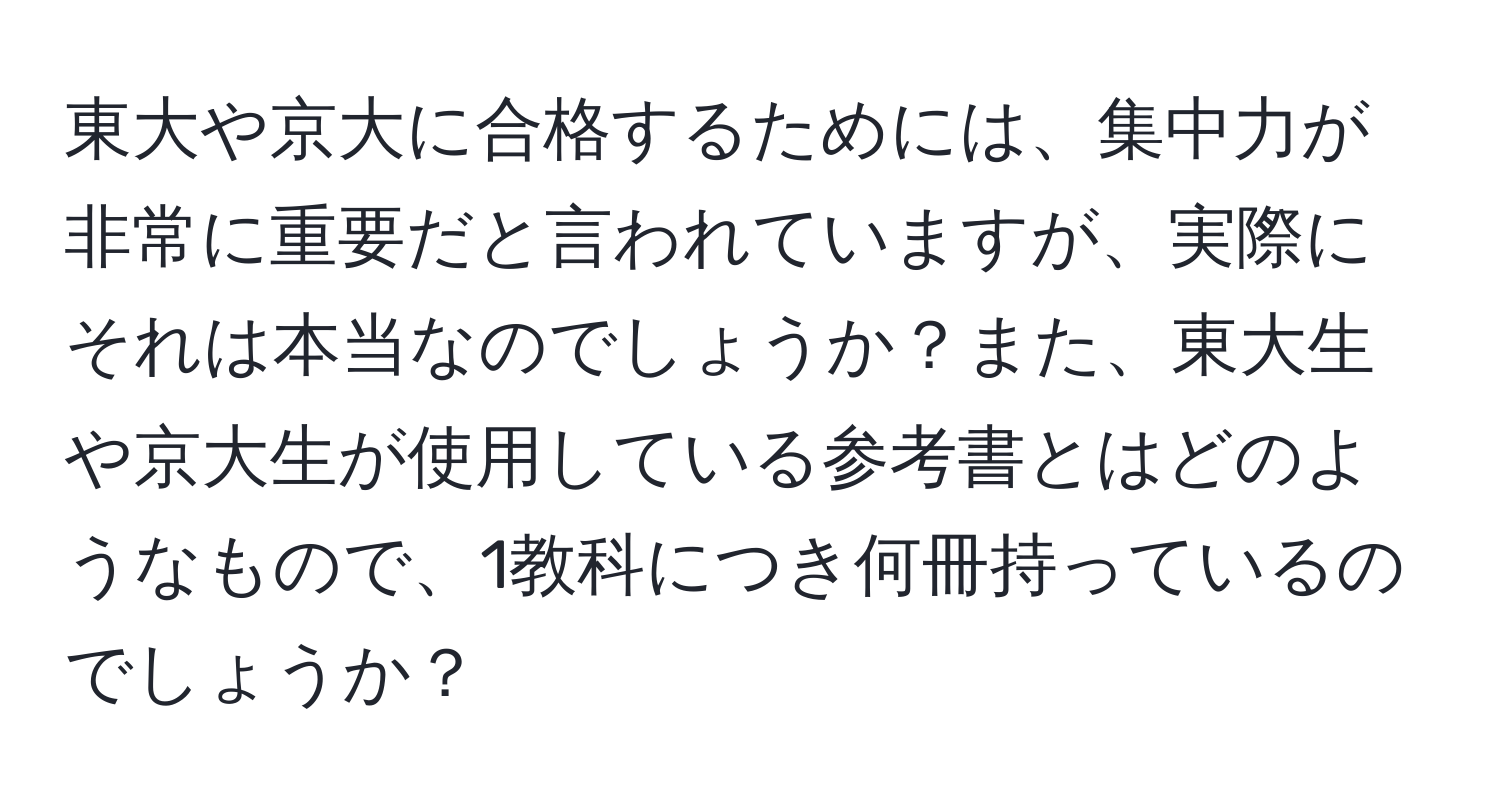 東大や京大に合格するためには、集中力が非常に重要だと言われていますが、実際にそれは本当なのでしょうか？また、東大生や京大生が使用している参考書とはどのようなもので、1教科につき何冊持っているのでしょうか？