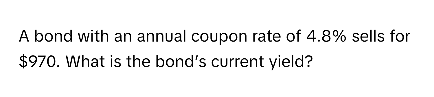 A bond with an annual coupon rate of 4.8% sells for $970. What is the bond’s current yield?