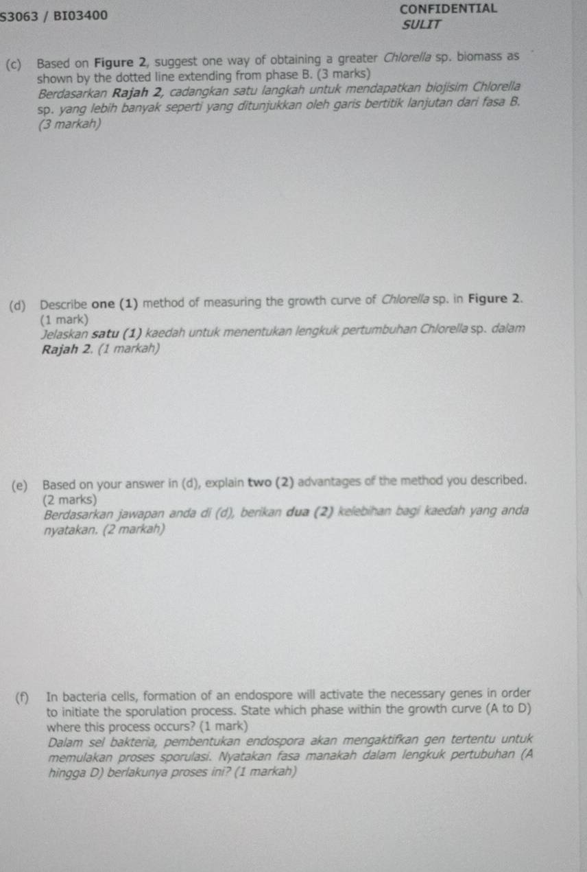 S3063 / BI03400 CONFIDENTIAL 
SULIT 
(c) Based on Figure 2, suggest one way of obtaining a greater Chlorella sp. biomass as 
shown by the dotted line extending from phase B. (3 marks) 
Berdasarkan Rajah 2, cadangkan satu langkah untuk mendapatkan biojisim Chlorella 
sp. yang lebih banyak seperti yang ditunjukkan oleh garis bertitik lanjutan dari fasa B. 
(3 markah) 
(d) Describe one (1) method of measuring the growth curve of Chlorella sp. in Figure 2. 
(1 mark) 
Jelaskan satu (1) kaedah untuk menentukan lengkuk pertumbuhan Chlorella sp. dalam 
Rajah 2. (1 markah) 
(e) Based on your answer in (d), explain two (2) advantages of the method you described. 
(2 marks) 
Berdasarkan jawapan anda di (d), berikan dua (2) kelebihan bagi kaedah yang anda 
nyatakan. (2 markah) 
(f) In bacteria cells, formation of an endospore will activate the necessary genes in order 
to initiate the sporulation process. State which phase within the growth curve (A to D) 
where this process occurs? (1 mark) 
Dalam sel bakteria, pembentukan endospora akan mengaktifkan gen tertentu untuk 
memulakan proses sporulasi. Nyatakan fasa manakah dalam lengkuk pertubuhan (A 
hingga D) berlakunya proses ini? (1 markah)