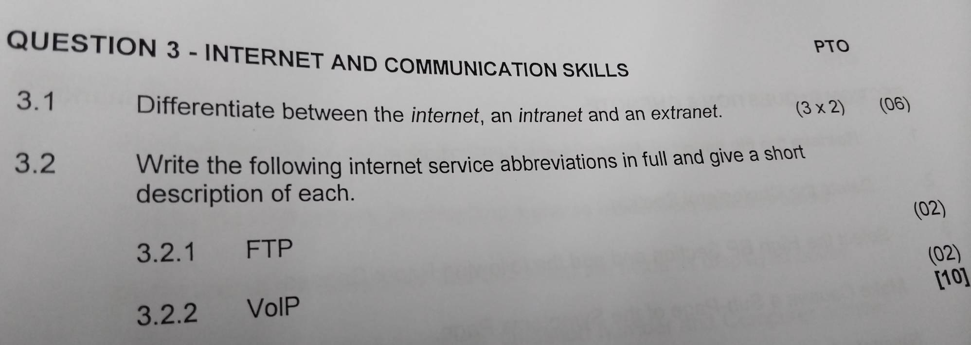 PTO 
QUESTION 3 - INTERNET AND COMMUNICATION SKILLS 
3.1 (06) 
Differentiate between the internet, an intranet and an extranet. (3* 2)
3.2 Write the following internet service abbreviations in full and give a short 
description of each. 
(02) 
3.2. 1 FTP (02) 
3.2.2 VolP [10]