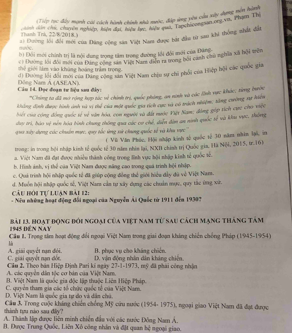 ma
(Tiếp tục đẩy mạnh cải cách hành chính nhà nước, đáp ứng yêu cầu xây dựng nền hành
chính dân chủ, chuyên nghiệp, hiện đại, hiệu lực, hiệu quả, Tapchicongsan.org.vn, Phạm Thị
Thanh Trà, 22/8/2018.)
a) Đường lối đổi mới của Đảng cộng sản Việt Nam được bắt đầu từ sau khi thống nhất đất
nước.
b) Đồi mới chính trị là nội dung trọng tâm trong đường lối đổi mới của Đảng.
c) Đường lối đổi mới của Đảng cộng sản Việt Nam diễn ra trong bối cảnh chủ nghĩa xã hội trên
thể giới lâm vào khủng hoảng trầm trọng.
d) Đường lối đối mới của Đảng cộng sản Việt Nam chịu sự chi phối của Hiệp hội các quốc gia
Đông Nam Á (ASEAN).
Câu 14. Đọc đoạn tư liệu sau đây:
*Chúng ta đã mở rộng hợp tác về chính trị, quốc phòng, an ninh và các lĩnh vực khác; từng bước
khăng định được hình ảnh và vị thể của một quốc gia tích cực và có trảch nhiệm; tăng cường sự hiều
biết của cộng đồng quốc tế về văn hóa, con người và đất nước Việt Nam; đỏng góp tích cực cho việc
duy trì, bảo vệ nền hòa bình chung thông qua các cơ chể, diễn đàn an ninh quốc tế và khu vực, thông
qua xây dựng các chuẩn mực, quy tắc ứng xử chung quốc tế và khu vực ''
( Vũ Văn Phúc, Hội nhập kinh tế quốc tể 30 năm nhìn lại, in
trong: in trong hội nhập kinh tế quốc tế 30 năm nhìn lại, NXB chính trị Quốc gia, Hà Nội, 2015, tr.16)
a. Việt Nam đã đạt được nhiều thành công trong lĩnh vực hội nhập kinh tế quốc tế.
b. Hình ảnh, vị thế của Việt Nam được nâng cao trong quá trình hội nhập.
c. Quá trình hội nhập quốc tế đã giúp cộng đồng thế giới hiểu đầy đủ về Việt Nam.
d. Muốn hội nhập quốc tế, Việt Nam cần tự xây dựng các chuẩn mực, quy tắc ứng xử.
câu hỏi tự luận bài 12:
- Nêu những hoạt động đối ngoại của Nguyễn Ái Quốc từ 1911 đến 1930?
bài 13. hoạt động đói ngoại của việt nam từ sau cách mạng tháng tám
1945 ĐÉN NAY
Câu 1. Trọng tâm hoạt động đổi ngoại Việt Nam trong giai đoạn kháng chiến chống Pháp (1945-1954)
là
A. giải quyết nạn đói. B. phục vụ cho kháng chiến.
C. giải quyết nạn dốt. D. vận động nhân dân kháng chiến.
Câu 2. Theo bản Hiệp Định Pari kí ngày 27-1-1973, mỹ đã phải công nhận
A. các quyền dân tộc cơ bản của Việt Nam.
B. Việt Nam là quốc gia độc lập thuộc Liên Hiệp Pháp.
C. quyền tham gia các tổ chức quốc tế của Việt Nam.
D. Việt Nam là quốc gia tự do và dân chủ.
Câu 3. Trong cuộc kháng chiến chống Mỹ cứu nước (1954- 1975), ngoại giao Việt Nam đã đạt được
thành tựu nào sau đây?
A. Thành lập được liên minh chiến đầu với các nước Đông Nam Á.
B. Được Trung Quốc, Liên Xô công nhân và đặt quan hệ ngoại giao.