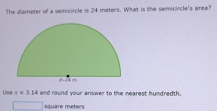 The diameter of a semicircle is 24 meters. What is the semicircle's area?
Use π =3.14 and round your answer to the nearest hundredth.
□ □ square meters