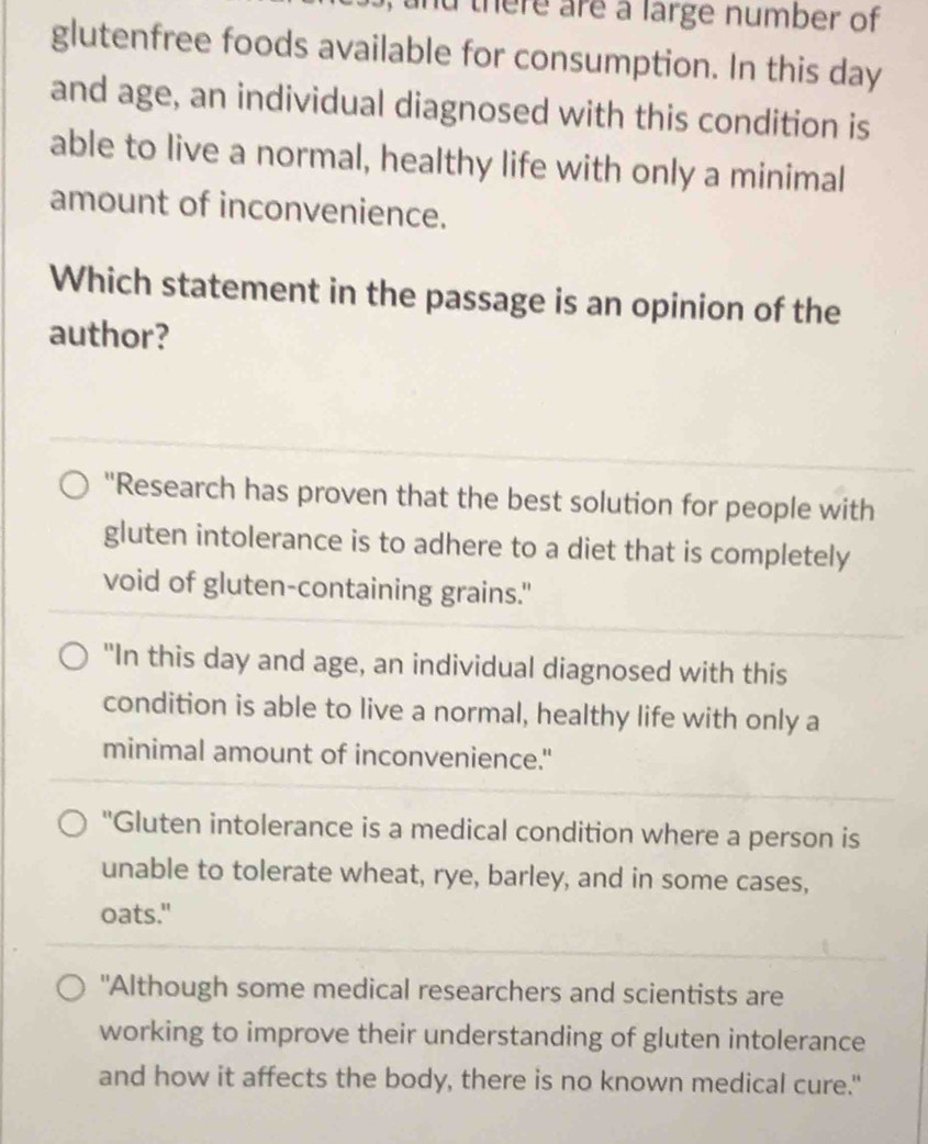 nd there are a large number of 
glutenfree foods available for consumption. In this day
and age, an individual diagnosed with this condition is
able to live a normal, healthy life with only a minimal
amount of inconvenience.
Which statement in the passage is an opinion of the
author?
"Research has proven that the best solution for people with
gluten intolerance is to adhere to a diet that is completely
void of gluten-containing grains."
"In this day and age, an individual diagnosed with this
condition is able to live a normal, healthy life with only a
minimal amount of inconvenience."
"Gluten intolerance is a medical condition where a person is
unable to tolerate wheat, rye, barley, and in some cases,
oats."
"Although some medical researchers and scientists are
working to improve their understanding of gluten intolerance
and how it affects the body, there is no known medical cure."