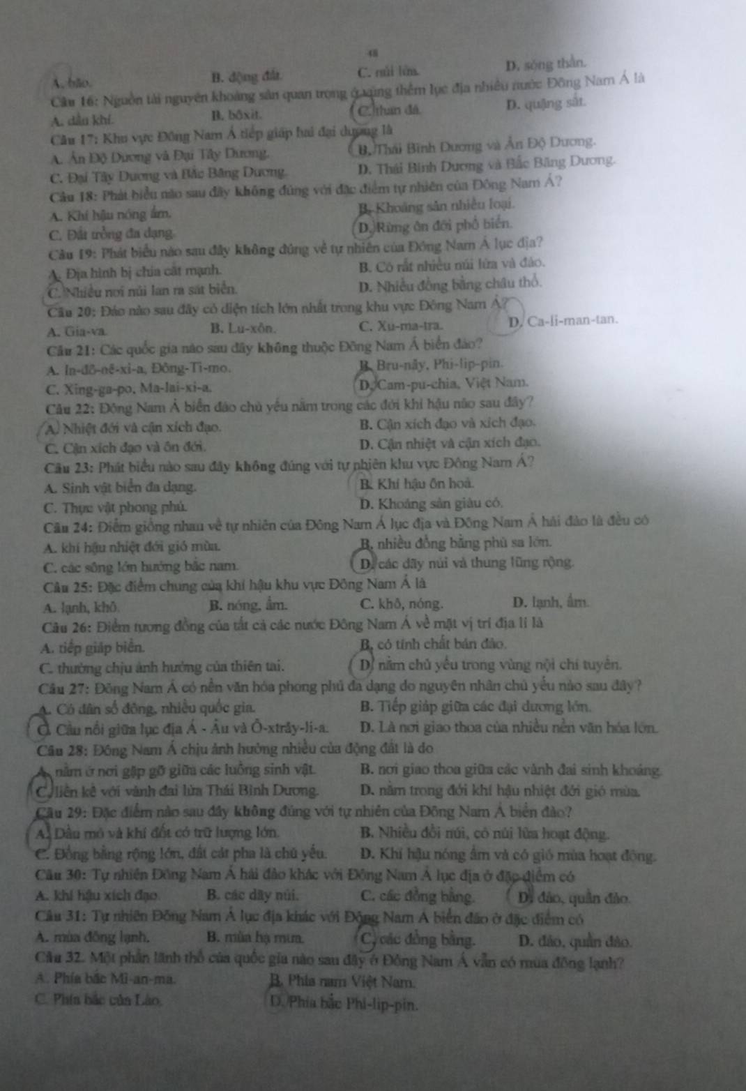 48
A. bão. B. động đất C. rui lín. D. sŏng thần.
Că 16: Nguồn tài nguyên khoảng sản quan trong ở ung thêm lục địa nhiều nước Đông Nam Á là
A. dầu khí. B. bāxit. C. than đã D. quậng sắt.
Cầu 17: Khu vực Đông Nam Á tiếp giáp hai đại dượng là
A. Ấn Độ Dương và Đại Tây Dương. Bộ Thái Bình Dương và Ân Độ Dương.
C. Đại Tây Dương và Bẫc Băng Dương D. Thái Binh Dương và Bắc Băng Dương.
Câu 18: Phát biểu nào sau đây không đùng với đặc điểm tự nhiên của Đông Nam Á?
A. Khí hậu nóng ẩm, B Khoảng sân nhiều loại.
C. Đất trồng đa dạng D. Rừng ôn đới phố biển.
Câu 19: Phát biểu nào sau đây không đúng về tự nhiên của Đông Nam Á lục địa?
A Địa hình bị chia cất mạnh. B. Cô rất nhiều núi lửa và đảo.
C. Nhiều nơi núi lan ra sát biển. D. Nhiều đồng bằng châu thổ.
Cu 20: Đảo nào sau đây có diện tích lớn nhất trong khu vực Đông Nam A?
A. Gia-va B. Lu-xôn. C. Xu-ma-tra. D. Ca-li-man-tan.
Cầu 21: Các quốc gia nào sau đây không thuộc Đông Nam Á biển đảo?
A. In-đô-nê-xi-a, Đông-Ti-mo. B. Bru-nây, Phi-lip-pin.
C. Xing-ga-po, Ma-lai-xi-a. DộCam-pu-chia, Việt Nam.
Câu 22: Động Nam Ả biển đảo chủ yếu nằm trong các đới khi hậu não sau đây?
A) Nhiệt đới và cận xích đạo. B. Cận xích đạo và xích đạo.
C. Cận xích đạo và ôn đới. D. Cận nhiệt và cận xích đạo.
Câu 23: Phát biểu nào sau đây không đúng với tự phiên khu vực Đông Nam Á?
A. Sinh vật biển đa dạng. B Khí hậu ồn hoà.
C. Thực vật phong phú. D. Khoảng sản giâu có.
Câu 24: Điểm giống nhau về tự nhiên của Đông Nam Á lục địa và Đông Nam Á hải đào là đều có
A. khí hậu nhiệt đới gió mùa. B nhiều đồng bằng phù sa lớn.
C. các sông lớn hướng bắc nam. D. các dãy núi và thung lũng rộng.
Câu 25: Đặc điểm chung của khí hậu khu vực Đông Nam Á là
A. lạnh, khô B. nóng, ẩm. C. khð, nóng. D. lạnh, ấm.
Câu 26: Điểm tương đồng của tắt cả các nước Đông Nam Á về mặt vị trí địa li là
A. tiếp giáp biển. B, có tính chất bán đảo.
C. thường chịu ảnh hưởng của thiên tai.  D nằm chủ yêu trong vùng nội chí tuyên,
Cầu 27: Đồng Nam Á có nền văn hóa phong phủ đa dạng do nguyên nhân chủ yểu nào sau đây?
A. Có dân số đông, nhiều quốc gia. B. Tiếp giáp giữa các đại dương lớn.
Ở Cầu nổi giữa lục địa Á - Âu và Ô-xtrây-li-a. D. Là nơi giao thoa của nhiều nền văn hóa lớn.
Câu 28: Đông Nam Á chịu ảnh hưởng nhiều của động đất là do
nằm ở nơi gập gỡ giữa các luồng sinh vật. B. nơi giao thoa giữa các vành đai sinh khoảng.
Cu liên kê với vành đai lửa Thái Bình Dương. D. nằm trong đới khí hậu nhiệt đới gió mùa.
Cầu 29: Đặc điểm nào sau đây không đúng với tự nhiên của Đông Nam Á biển đào?
A. Dầu mô và khí đốt có trữ lượng lớn. B. Nhiều đồi núi, có núi lửa hoạt động.
C. Đồng bằng rộng lớn, đất cát pha là chủ yếu. D. Khí hậu nóng âm và có gió mùa hoạt động.
Câu 30: Tự nhiên Đông Nam Á hải đảo khác với Đông Nam Á lục địa ở đặc điểm có
A. khi hậu xích đạo B. các dây núi. C. các đồng bằng. Di đảo, quân đảo.
Câu 31: Tự nhiên Đông Nam Á lục địa khác với Động Nam A biển đảo ở đặc điểm có
A. mùa đồng lạnh, B. mùa hạ mưa. C, các đồng bằng. D. đảo, quần đảo.
Cău 32. Một phần lãnh thổ của quốc gia nào sau đây ở Đồng Nam Á vẫn có mùa đồng lạnh?
A. Phía bắc Mi-an-ma. B. Phia nam Việt Nam.
C. Phía bắc của Lào, D. /Phía bắc Phi-lip-pin.