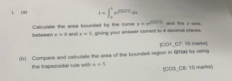 I=∈t _0^(5e^sqrt((3x+1)))dx
Calculate the area bounded by the curve y=e^(sqrt((3x+1))) and the x-axis, 
between x=0 and x=5 , giving your answer correct to 4 decimal places.
[CO1 C7: 10 marks] 
(b) Compare and calculate the area of the bounded region in Q1(a) ) by using 
the trapezoidal rule with n=5
[CO3_C8: 10 marks]