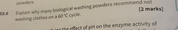 powders. 
03.6 Explain why many biological washing powders recommend not 
[2 marks] 
washing clothes on a 60°C cycle. 
the effect of pH on the enzyme activity of